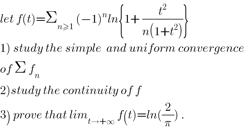 let f(t)=Σ_(n≥1)  (−1)^n ln{1+ (t^2 /(n(1+t^2 )))}  1) study the simple  and uniform convergence  of Σ f_n   2)study the continuity of f  3) prove that lim_(t→+∞)  f(t)=ln((2/π)) .  