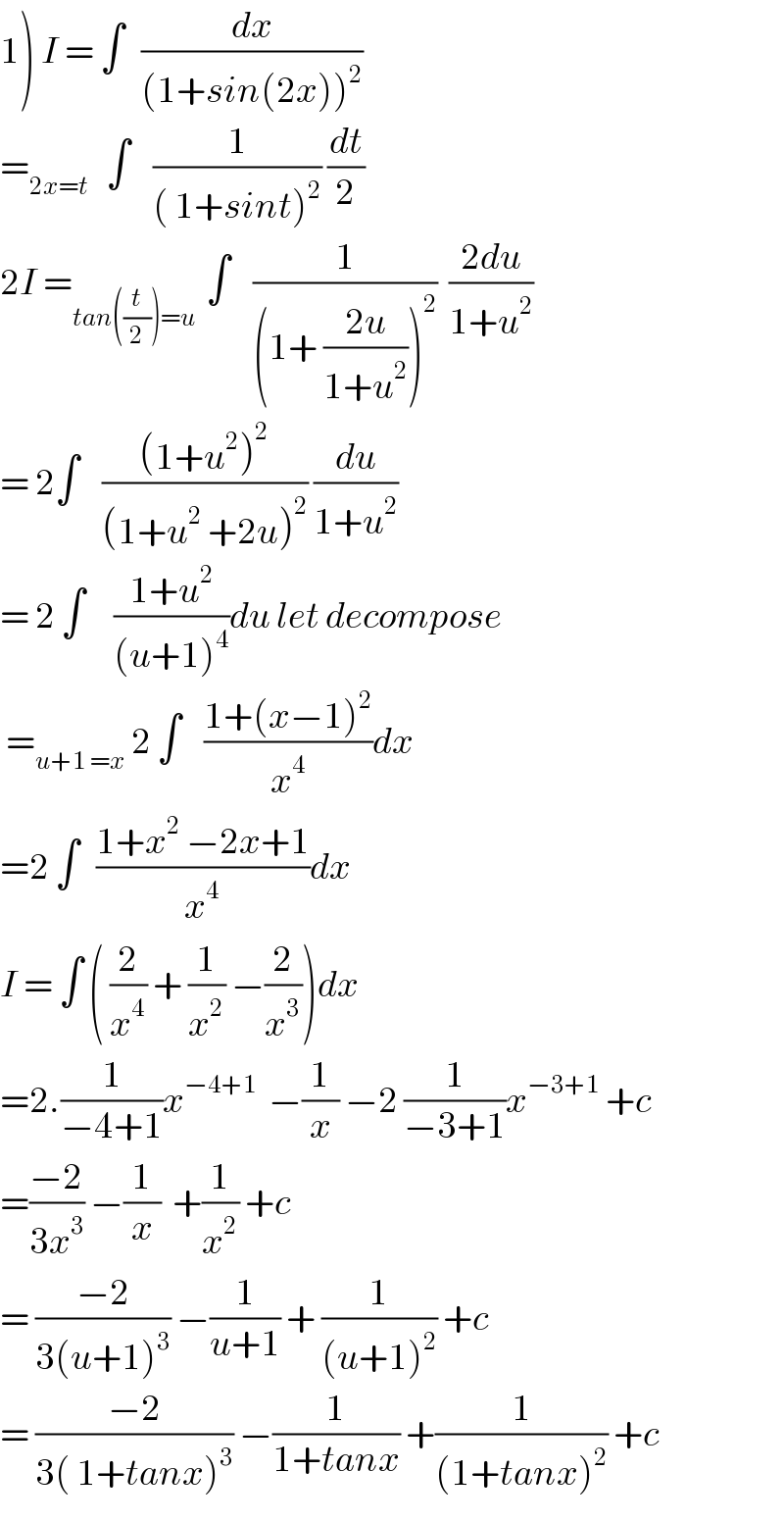 1) I = ∫   (dx/((1+sin(2x))^2 ))  =_(2x=t)    ∫    (1/(( 1+sint)^2 )) (dt/2)  2I =_(tan((t/2))=u )  ∫    (1/((1+ ((2u)/(1+u^2 )))^2 ))  ((2du)/(1+u^2 ))  = 2∫    (((1+u^2 )^2 )/((1+u^2  +2u)^2 )) (du/(1+u^2 ))  = 2 ∫     ((1+u^2 )/((u+1)^4 ))du let decompose   =_(u+1 =x)  2 ∫    ((1+(x−1)^2 )/x^4 )dx  =2 ∫   ((1+x^2  −2x+1)/x^4 )dx  I = ∫ ( (2/x^4 ) + (1/x^2 ) −(2/x^3 ))dx  =2.(1/(−4+1))x^(−4+1)   −(1/x) −2 (1/(−3+1))x^(−3+1)  +c  =((−2)/(3x^3 )) −(1/x)  +(1/x^2 ) +c  = ((−2)/(3(u+1)^3 )) −(1/(u+1)) + (1/((u+1)^2 )) +c  = ((−2)/(3( 1+tanx)^3 )) −(1/(1+tanx)) +(1/((1+tanx)^2 )) +c  