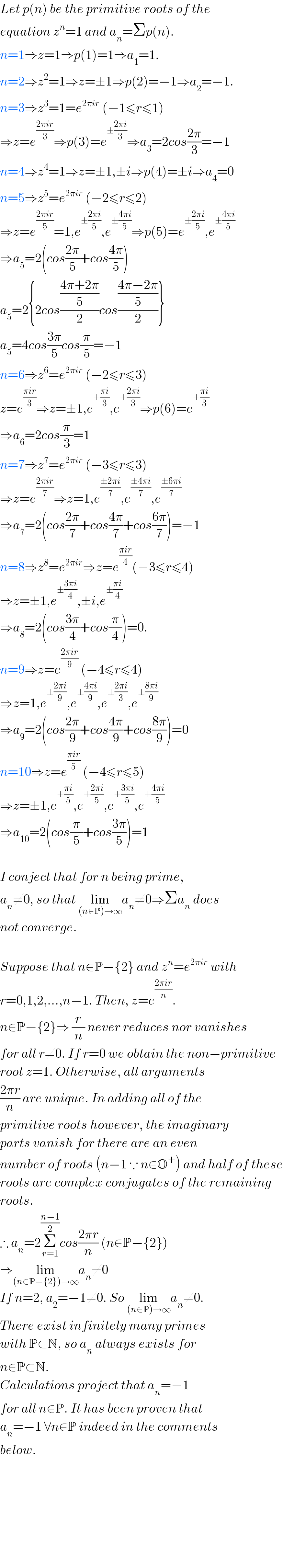 Let p(n) be the primitive roots of the  equation z^n =1 and a_n =Σp(n).  n=1⇒z=1⇒p(1)=1⇒a_1 =1.  n=2⇒z^2 =1⇒z=±1⇒p(2)=−1⇒a_2 =−1.  n=3⇒z^3 =1=e^(2πir)  (−1≤r≤1)   ⇒z=e^((2πir)/3) ⇒p(3)=e^(±((2πi)/3)) ⇒a_3 =2cos((2π)/3)=−1  n=4⇒z^4 =1⇒z=±1,±i⇒p(4)=±i⇒a_4 =0  n=5⇒z^5 =e^(2πir)  (−2≤r≤2)  ⇒z=e^((2πir)/5) =1,e^(±((2πi)/5)) ,e^(±((4πi)/5)) ⇒p(5)=e^(±((2πi)/5)) ,e^(±((4πi)/5))   ⇒a_5 =2(cos((2π)/5)+cos((4π)/5))  a_5 =2{2cos(((4π+2π)/5)/2)cos(((4π−2π)/5)/2)}  a_5 =4cos((3π)/5)cos(π/5)=−1  n=6⇒z^6 =e^(2πir)  (−2≤r≤3)  z=e^((πir)/3) ⇒z=±1,e^(±((πi)/3)) ,e^(±((2πi)/3)) ⇒p(6)=e^(±((πi)/3))   ⇒a_6 =2cos(π/3)=1  n=7⇒z^7 =e^(2πir)  (−3≤r≤3)  ⇒z=e^((2πir)/7) ⇒z=1,e^((±2πi)/7) ,e^((±4πi)/7) ,e^((±6πi)/7)   ⇒a_7 =2(cos((2π)/7)+cos((4π)/7)+cos((6π)/7))=−1  n=8⇒z^8 =e^(2πir) ⇒z=e^((πir)/4) (−3≤r≤4)  ⇒z=±1,e^(±((3πi)/4)) ,±i,e^(±((πi)/4))   ⇒a_8 =2(cos((3π)/4)+cos(π/4))=0.  n=9⇒z=e^((2πir)/9)  (−4≤r≤4)  ⇒z=1,e^(±((2πi)/9)) ,e^(±((4πi)/9)) ,e^(±((2πi)/3)) ,e^(±((8πi)/9))   ⇒a_9 =2(cos((2π)/9)+cos((4π)/9)+cos((8π)/9))=0  n=10⇒z=e^((πir)/5)  (−4≤r≤5)  ⇒z=±1,e^(±((πi)/5)) ,e^(±((2πi)/5)) ,e^(±((3πi)/5)) ,e^(±((4πi)/5))   ⇒a_(10) =2(cos(π/5)+cos((3π)/5))=1    I conject that for n being prime,  a_n ≠0, so that lim_((n∈P)→∞) a_n ≠0⇒Σa_n  does  not converge.     Suppose that n∈P−{2} and z^n =e^(2πir)  with  r=0,1,2,...,n−1. Then, z=e^((2πir)/n) .  n∈P−{2}⇒ (r/n) never reduces nor vanishes  for all r≠0. If r=0 we obtain the non−primitive  root z=1. Otherwise, all arguments   ((2πr)/n) are unique. In adding all of the  primitive roots however, the imaginary  parts vanish for there are an even   number of roots (n−1 ∵ n∈O^+ ) and half of these  roots are complex conjugates of the remaining  roots.  ∴ a_n =2Σ_(r=1) ^((n−1)/2) cos((2πr)/n) (n∈P−{2})  ⇒lim_((n∈P−{2})→∞) a_n ≠0  If n=2, a_2 =−1≠0. So lim_((n∈P)→∞) a_n ≠0.  There exist infinitely many primes   with P⊂N, so a_n  always exists for  n∈P⊂N.  Calculations project that a_n =−1  for all n∈P. It has been proven that  a_n =−1 ∀n∈P indeed in the comments   below.              