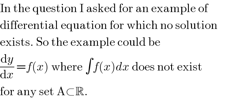 In the question I asked for an example of  differential equation for which no solution  exists. So the example could be  (dy/dx) =f(x) where ∫f(x)dx does not exist  for any set A⊂R.  