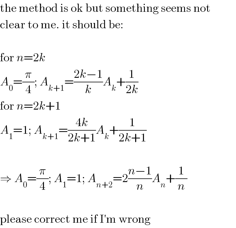 the method is ok but something seems not  clear to me. it should be:    for n=2k  A_0 =(π/4); A_(k+1) =((2k−1)/k)A_k +(1/(2k))  for n=2k+1  A_1 =1; A_(k+1) =((4k)/(2k+1))A_k +(1/(2k+1))    ⇒ A_0 =(π/4); A_1 =1; A_(n+2) =2((n−1)/n)A_n +(1/n)    please correct me if I′m wrong  