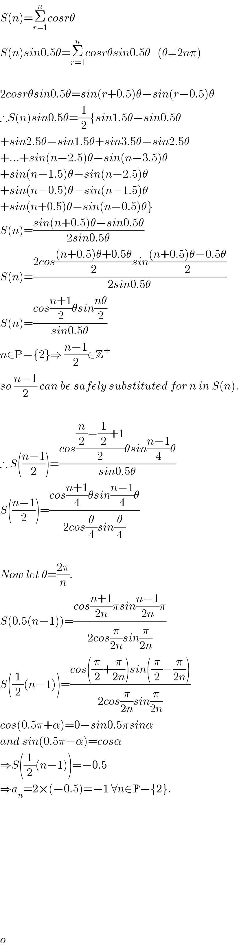 S(n)=Σ_(r=1) ^n cosrθ     S(n)sin0.5θ=Σ_(r=1) ^n cosrθsin0.5θ   (θ≠2nπ)    2cosrθsin0.5θ=sin(r+0.5)θ−sin(r−0.5)θ  ∴S(n)sin0.5θ=(1/2){sin1.5θ−sin0.5θ  +sin2.5θ−sin1.5θ+sin3.5θ−sin2.5θ  +...+sin(n−2.5)θ−sin(n−3.5)θ  +sin(n−1.5)θ−sin(n−2.5)θ  +sin(n−0.5)θ−sin(n−1.5)θ  +sin(n+0.5)θ−sin(n−0.5)θ}  S(n)=((sin(n+0.5)θ−sin0.5θ)/(2sin0.5θ))  S(n)=((2cos(((n+0.5)θ+0.5θ)/2)sin(((n+0.5)θ−0.5θ)/2))/(2sin0.5θ))  S(n)=((cos((n+1)/2)θsin((nθ)/2))/(sin0.5θ))  n∈P−{2}⇒ ((n−1)/2)∈Z^+   so ((n−1)/2) can be safely substituted for n in S(n).    ∴ S(((n−1)/2))=((cos(((n/2)−(1/2)+1)/2)θsin((n−1)/4)θ)/(sin0.5θ))  S(((n−1)/2))=((cos((n+1)/4)θsin((n−1)/4)θ)/(2cos(θ/4)sin(θ/4)))    Now let θ=((2π)/n).  S(0.5(n−1))=((cos((n+1)/(2n))πsin((n−1)/(2n))π)/(2cos(π/(2n))sin(π/(2n))))  S((1/2)(n−1))=((cos((π/2)+(π/(2n)))sin((π/2)−(π/(2n))))/(2cos(π/(2n))sin(π/(2n))))  cos(0.5π+α)=0−sin0.5πsinα  and sin(0.5π−α)=cosα  ⇒S((1/2)(n−1))=−0.5  ⇒a_n =2×(−0.5)=−1 ∀n∈P−{2}.                  o  