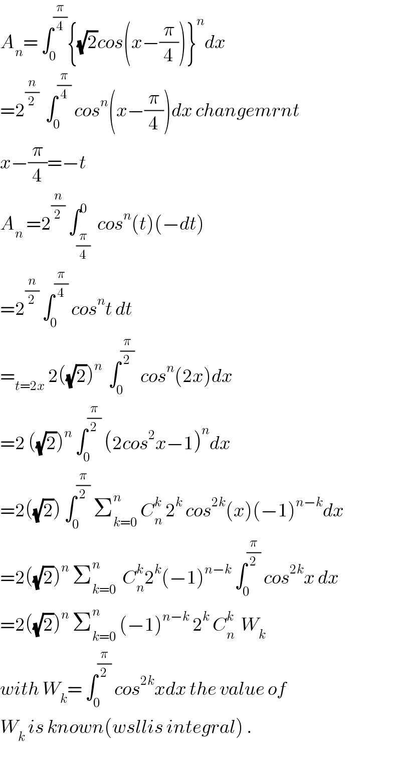 A_n = ∫_0 ^(π/4) {(√2)cos(x−(π/4))}^n dx  =2^(n/2)   ∫_0 ^(π/4)  cos^n (x−(π/4))dx changemrnt  x−(π/4)=−t  A_n  =2^(n/2)  ∫_(π/4) ^0  cos^n (t)(−dt)  =2^(n/2)  ∫_0 ^(π/4)  cos^n t dt  =_(t=2x)  2((√2))^n   ∫_0 ^(π/2)   cos^n (2x)dx  =2 ((√2))^n  ∫_0 ^(π/2)  (2cos^2 x−1)^n dx  =2((√2)) ∫_0 ^(π/2)  Σ_(k=0) ^n  C_n ^k  2^k  cos^(2k) (x)(−1)^(n−k) dx  =2((√2))^n  Σ_(k=0) ^n   C_n ^k 2^k (−1)^(n−k)  ∫_0 ^(π/2)  cos^(2k) x dx  =2((√2))^n  Σ_(k=0) ^n  (−1)^(n−k)  2^k  C_n ^k   W_k   with W_k = ∫_0 ^(π/2)  cos^(2k) xdx the value of  W_k  is known(wsllis integral) .  