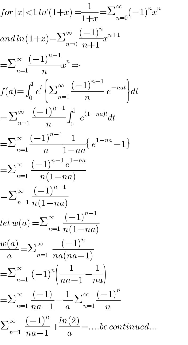 for ∣x∣<1 ln^′ (1+x) =(1/(1+x)) =Σ_(n=0) ^∞ (−1)^n x^n   and ln(1+x)=Σ_(n=0) ^∞  (((−1)^n )/(n+1))x^(n+1)   =Σ_(n=1) ^∞ (((−1)^(n−1) )/n)x^n  ⇒  f(a)= ∫_0 ^1  e^t  {Σ_(n=1) ^∞  (((−1)^(n−1) )/n)  e^(−nat) }dt  = Σ_(n=1) ^∞   (((−1)^(n−1) )/n) ∫_0 ^1    e^((1−na)t) dt  =Σ_(n=1) ^∞  (((−1)^(n−1) )/n)(1/(1−na)){ e^(1−na)  −1}  =Σ_(n=1) ^∞   (((−1)^(n−1)  e^(1−na) )/(n(1−na)))  −Σ_(n=1) ^∞   (((−1)^(n−1) )/(n(1−na)))  let w(a) =Σ_(n=1) ^∞   (((−1)^(n−1) )/(n(1−na)))  ((w(a))/a) =Σ_(n=1) ^∞    (((−1)^n )/(na(na−1)))  =Σ_(n=1) ^∞   (−1)^n ( (1/(na−1)) −(1/(na)))  =Σ_(n=1) ^∞   (((−1))/(na−1)) −(1/a) Σ_(n=1) ^∞  (((−1)^n )/n)  Σ_(n=1) ^∞    (((−1)^n )/(na−1))  +((ln(2))/a) =....be continued...  