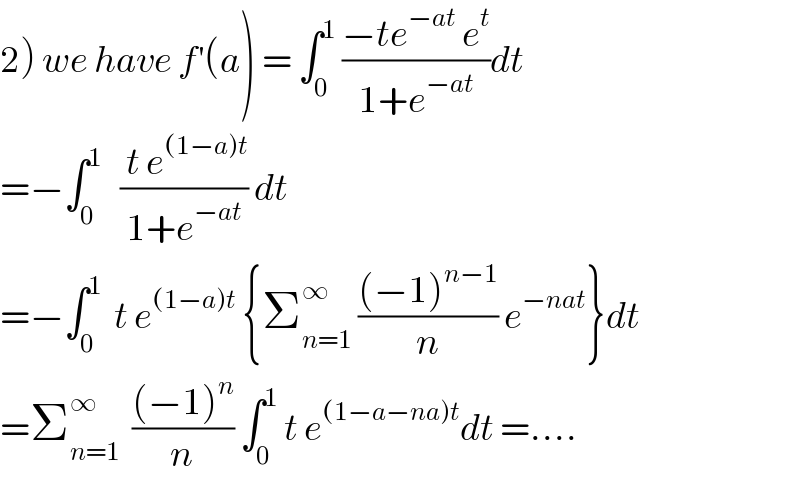 2) we have f^′ (a) = ∫_0 ^1  ((−te^(−at)  e^t )/(1+e^(−at) ))dt  =−∫_0 ^1    (( t e^((1−a)t) )/(1+e^(−at) )) dt   =−∫_0 ^1   t e^((1−a)t)  {Σ_(n=1) ^∞  (((−1)^(n−1) )/n) e^(−nat) }dt  =Σ_(n=1) ^∞   (((−1)^n )/n) ∫_0 ^1  t e^((1−a−na)t) dt =....  