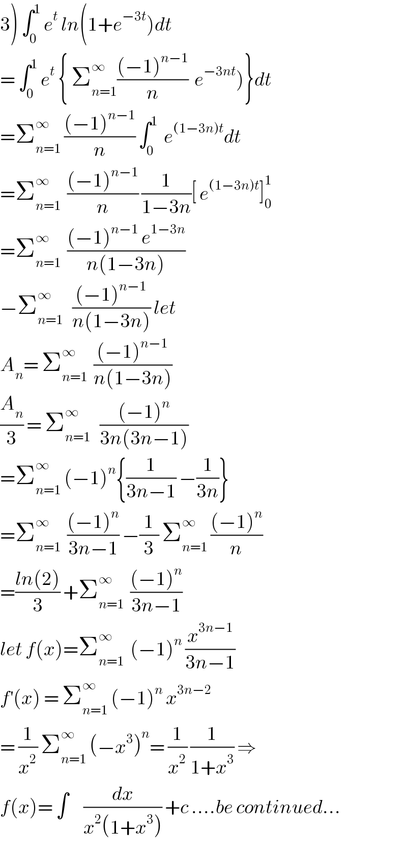 3) ∫_0 ^1  e^t  ln(1+e^(−3t) )dt  = ∫_0 ^1  e^t  { Σ_(n=1) ^∞ (((−1)^(n−1) )/n)  e^(−3nt) )}dt  =Σ_(n=1) ^∞  (((−1)^(n−1) )/n) ∫_0 ^1   e^((1−3n)t) dt  =Σ_(n=1) ^∞   (((−1)^(n−1) )/n) (1/(1−3n))[ e^((1−3n)t) ]_0 ^1   =Σ_(n=1) ^∞   (((−1)^(n−1)  e^(1−3n) )/(n(1−3n)))  −Σ_(n=1) ^∞    (((−1)^(n−1) )/(n(1−3n))) let  A_n = Σ_(n=1) ^∞   (((−1)^(n−1) )/(n(1−3n)))  (A_n /3) = Σ_(n=1) ^∞    (((−1)^n )/(3n(3n−1)))  =Σ_(n=1) ^∞  (−1)^n {(1/(3n−1)) −(1/(3n))}  =Σ_(n=1) ^(∞ )   (((−1)^n )/(3n−1)) −(1/3) Σ_(n=1) ^∞  (((−1)^n )/n)  =((ln(2))/3) +Σ_(n=1) ^∞   (((−1)^n )/(3n−1))  let f(x)=Σ_(n=1) ^∞   (−1)^n  (x^(3n−1) /(3n−1))  f^′ (x) = Σ_(n=1) ^∞  (−1)^n  x^(3n−2)   = (1/x^2 ) Σ_(n=1) ^∞  (−x^3 )^n = (1/x^2 ) (1/(1+x^3 )) ⇒  f(x)= ∫     (dx/(x^2 (1+x^3 ))) +c ....be continued...  