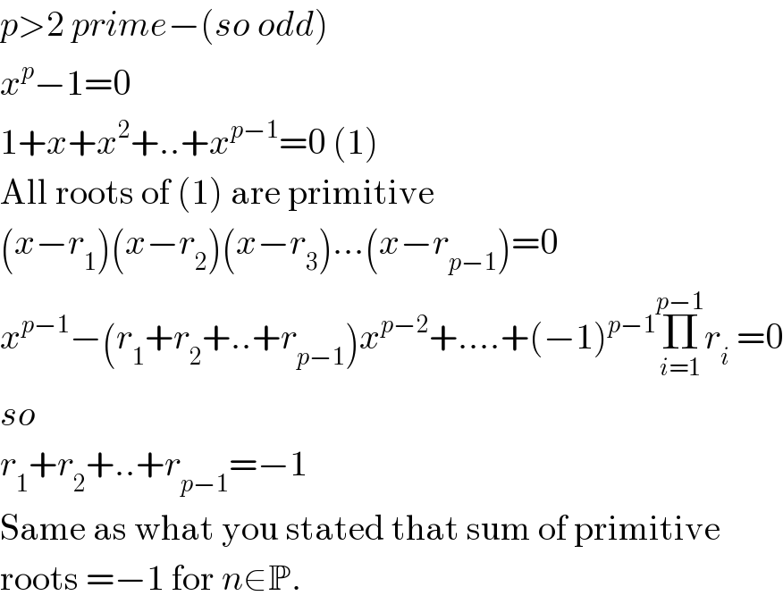 p>2 prime−(so odd)  x^p −1=0  1+x+x^2 +..+x^(p−1) =0 (1)  All roots of (1) are primitive  (x−r_1 )(x−r_2 )(x−r_3 )...(x−r_(p−1) )=0  x^(p−1) −(r_1 +r_2 +..+r_(p−1) )x^(p−2) +....+(−1)^(p−1) Π_(i=1) ^(p−1) r_i  =0  so  r_1 +r_2 +..+r_(p−1) =−1  Same as what you stated that sum of primitive  roots =−1 for n∈P.  