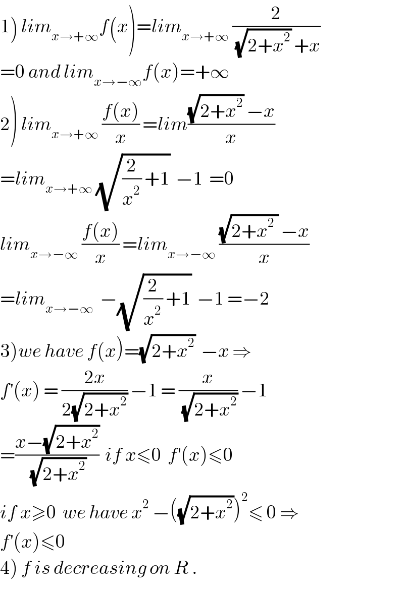 1) lim_(x→+∞) f(x)=lim_(x→+∞)  (2/((√(2+x^2 )) +x))  =0 and lim_(x→−∞) f(x)=+∞  2) lim_(x→+∞)  ((f(x))/x) =lim(((√(2+x^2 )) −x)/x)  =lim_(x→+∞)  (√((2/x^2 ) +1))  −1  =0  lim_(x→−∞)  ((f(x))/x) =lim_(x→−∞)  (((√(2+x^2  )) −x)/x)  =lim_(x→−∞)   −(√((2/x^2 ) +1))  −1 =−2  3)we have f(x)=(√(2+x^2 ))  −x ⇒  f^′ (x) = ((2x)/(2(√(2+x^2 )))) −1 = (x/(√(2+x^2 ))) −1  =((x−(√(2+x^2 )))/(√(2+x^2 )))  if x≤0  f^′ (x)≤0   if x≥0  we have x^2  −((√(2+x^2 )))^2 ≤ 0 ⇒  f^′ (x)≤0  4) f is decreasing on R .  
