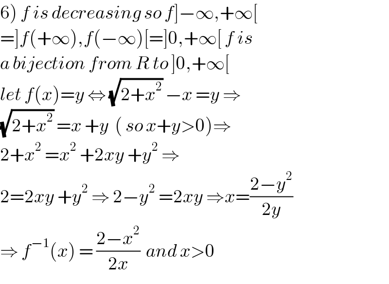 6) f is decreasing so f]−∞,+∞[  =]f(+∞),f(−∞)[=]0,+∞[ f is  a bijection from R to ]0,+∞[  let f(x)=y ⇔ (√(2+x^2 )) −x =y ⇒  (√(2+x^2 )) =x +y  ( so x+y>0)⇒  2+x^2  =x^2  +2xy +y^2  ⇒  2=2xy +y^2  ⇒ 2−y^2  =2xy ⇒x=((2−y^2 )/(2y))  ⇒ f^(−1) (x) = ((2−x^2 )/(2x))  and x>0   