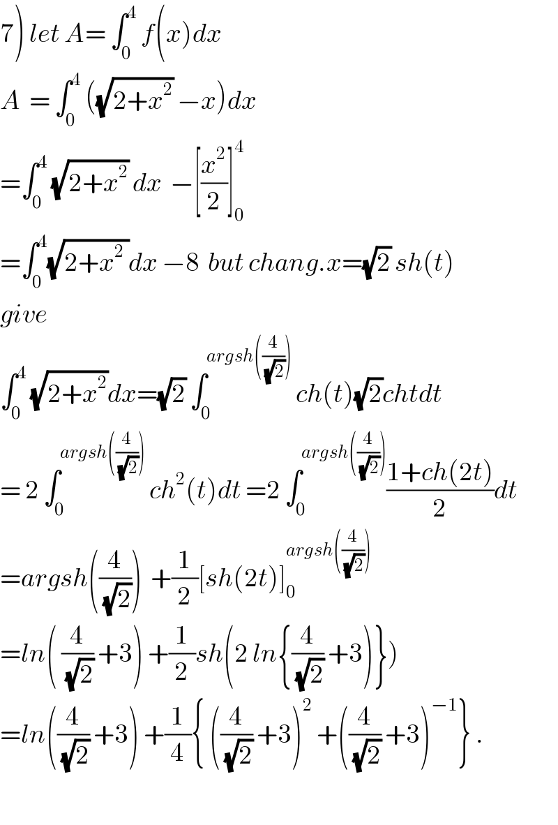 7) let A= ∫_0 ^4  f(x)dx  A  = ∫_0 ^4  ((√(2+x^2 )) −x)dx  =∫_0 ^4  (√(2+x^2 )) dx  −[(x^2 /2)]_0 ^4   =∫_0 ^4 (√(2+x^2  ))dx −8  but chang.x=(√2) sh(t)  give  ∫_0 ^4  (√(2+x^2 ))dx=(√2) ∫_0 ^(argsh((4/(√2))))  ch(t)(√2)chtdt  = 2 ∫_0 ^(argsh((4/(√2))))  ch^2 (t)dt =2 ∫_0 ^(argsh((4/(√2)))) ((1+ch(2t))/2)dt  =argsh((4/(√2)))  +(1/2)[sh(2t)]_0 ^(argsh((4/(√2))))   =ln( (4/(√2)) +3) +(1/2)sh(2 ln{(4/(√2)) +3)})  =ln((4/(√2)) +3) +(1/4){ ((4/(√2)) +3)^2  +((4/(√2)) +3)^(−1) } .    