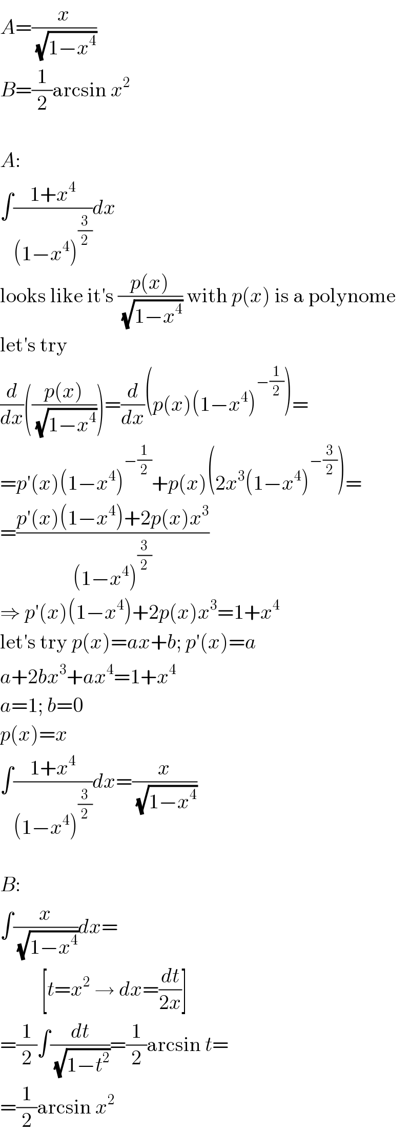 A=(x/(√(1−x^4 )))  B=(1/2)arcsin x^2     A:  ∫((1+x^4 )/((1−x^4 )^(3/2) ))dx  looks like it′s ((p(x))/(√(1−x^4 ))) with p(x) is a polynome  let′s try  (d/dx)(((p(x))/(√(1−x^4 ))))=(d/dx)(p(x)(1−x^4 )^(−(1/2)) )=  =p′(x)(1−x^4 )^(−(1/2)) +p(x)(2x^3 (1−x^4 )^(−(3/2)) )=  =((p′(x)(1−x^4 )+2p(x)x^3 )/((1−x^4 )^(3/2) ))  ⇒ p′(x)(1−x^4 )+2p(x)x^3 =1+x^4   let′s try p(x)=ax+b; p′(x)=a  a+2bx^3 +ax^4 =1+x^4   a=1; b=0  p(x)=x  ∫((1+x^4 )/((1−x^4 )^(3/2) ))dx=(x/(√(1−x^4 )))    B:  ∫(x/(√(1−x^4 )))dx=            [t=x^2  → dx=(dt/(2x))]  =(1/2)∫(dt/(√(1−t^2 )))=(1/2)arcsin t=  =(1/2)arcsin x^2   