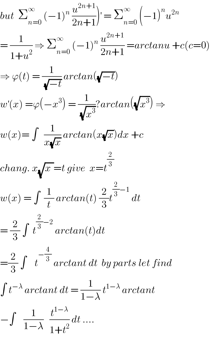 but  Σ_(n=0) ^∞  (−1)^n  (u^(2n+1) /(2n+1)))^′  = Σ_(n=0) ^∞  (−1)^n u^(2n)   = (1/(1+u^2 )) ⇒ Σ_(n=0) ^∞  (−1)^n  (u^(2n+1) /(2n+1)) =arctanu +c(c=0)  ⇒ ϕ(t) = (1/(√(−t))) arctan((√(−t)))  w^′ (x) =ϕ(−x^3 ) = (1/(√x^3 ))?arctan((√x^3 )) ⇒  w(x)= ∫   (1/(x(√x))) arctan(x(√x))dx +c  chang. x(√x_ )=t give  x=t^(2/3)   w(x) = ∫  (1/t) arctan(t) (2/3)t^((2/3)−1)  dt  = (2/3) ∫  t^((2/3)−2)  arctan(t)dt  =(2/3) ∫    t^(−(4/3))  arctant dt  by parts let find  ∫ t^(−λ)  arctant dt = (1/(1−λ)) t^(1−λ)  arctant  −∫    (1/(1−λ))   (t^(1−λ) /(1+t^2 )) dt ....    
