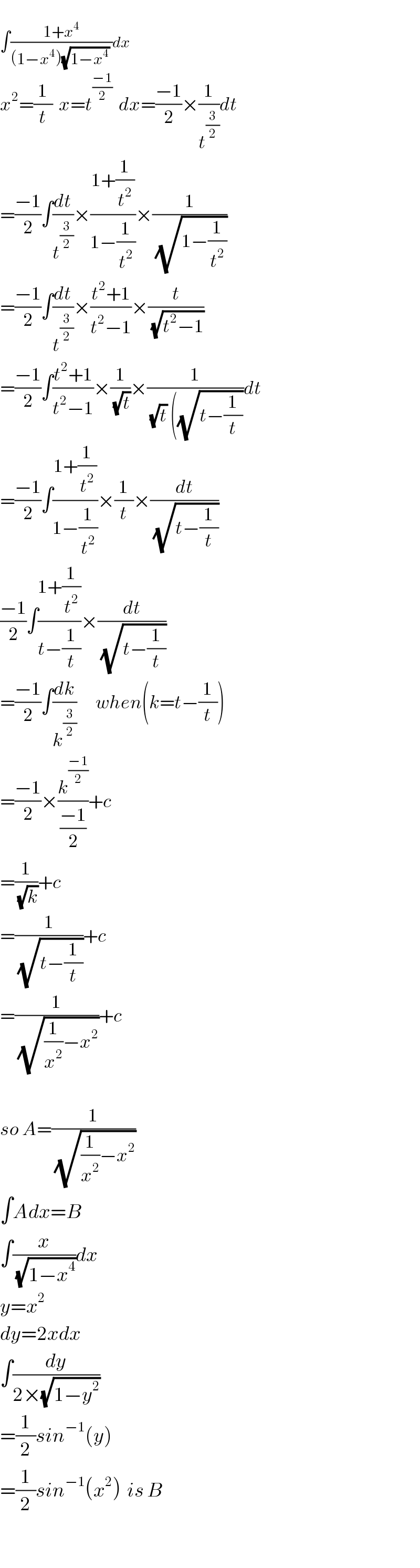   ∫((1+x^4 )/((1−x^4 )(√(1−x^4 )) ))dx  x^2 =(1/t)  x=t^((−1)/2)   dx=((−1)/2)×(1/t^(3/2) )dt  =((−1)/2)∫(dt/t^(3/2) )×((1+(1/t^2 ))/(1−(1/t^2 )))×(1/(√(1−(1/t^2 ))))  =((−1)/2)∫(dt/t^(3/2) )×((t^2 +1)/(t^2 −1))×(t/(√(t^2 −1)))  =((−1)/2)∫((t^2 +1)/(t^2 −1))×(1/(√t))×(1/((√t) ((√(t−(1/t)))))dt  =((−1)/2)∫((1+(1/t^2 ))/(1−(1/t^2 )))×(1/t)×(dt/(√(t−(1/t))))  ((−1)/2)∫((1+(1/t^2 ))/(t−(1/t)))×(dt/(√(t−(1/t))))  =((−1)/2)∫(dk/k^(3/2) )      when(k=t−(1/t))  =((−1)/2)×(k^((−1)/2) /((−1)/2))+c  =(1/(√k))+c  =(1/(√(t−(1/t))))+c  =(1/(√((1/x^2 )−x^2 )))+c    so A=(1/(√((1/x^2 )−x^2 )))  ∫Adx=B  ∫(x/(√(1−x^4 )))dx   y=x^2   dy=2xdx  ∫(dy/(2×(√(1−y^2 ))))  =(1/2)sin^(−1) (y)  =(1/2)sin^(−1) (x^2 )  is B    
