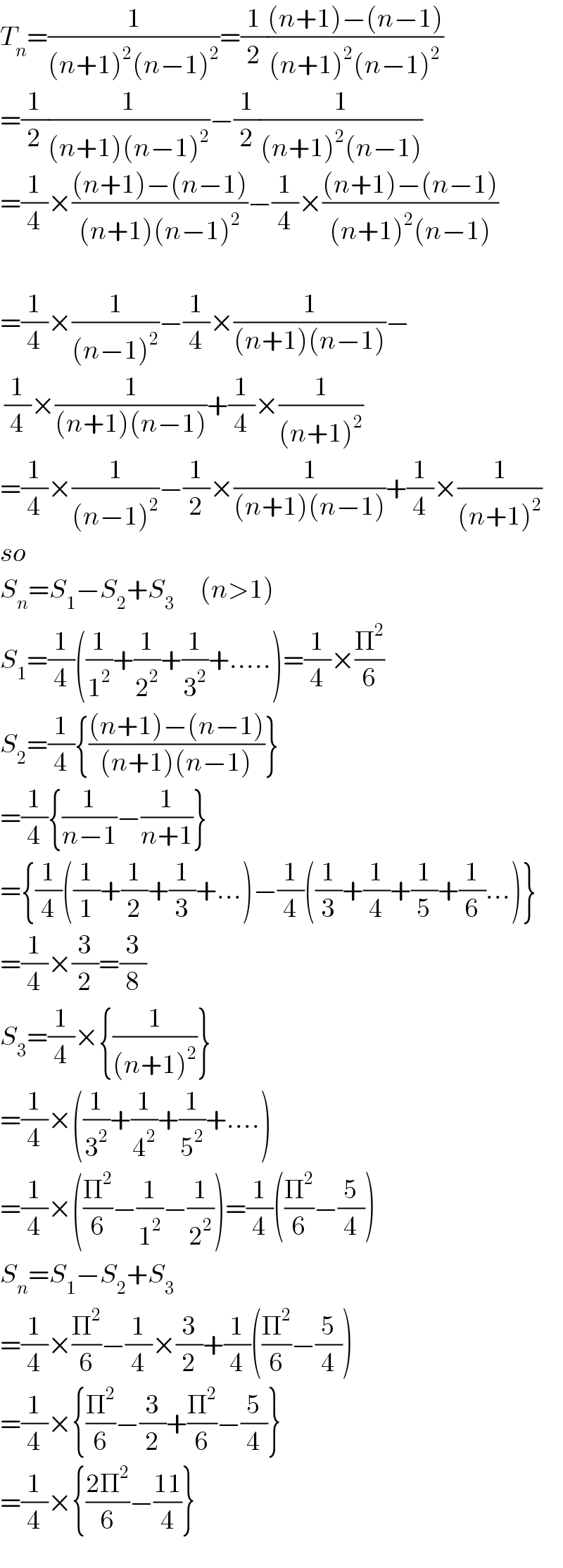 T_n =(1/((n+1)^2 (n−1)^2 ))=(1/2)(((n+1)−(n−1))/((n+1)^2 (n−1)^2 ))  =(1/2)(1/((n+1)(n−1)^2 ))−(1/2)(1/((n+1)^2 (n−1)))  =(1/4)×(((n+1)−(n−1))/((n+1)(n−1)^2 ))−(1/4)×(((n+1)−(n−1))/((n+1)^2 (n−1)))    =(1/4)×(1/((n−1)^2 ))−(1/4)×(1/((n+1)(n−1)))−   (1/4)×(1/((n+1)(n−1)))+(1/4)×(1/((n+1)^2 ))  =(1/4)×(1/((n−1)^2 ))−(1/2)×(1/((n+1)(n−1)))+(1/4)×(1/((n+1)^2 ))  so  S_n =S_1 −S_2 +S_3       (n>1)  S_1 =(1/4)((1/1^2 )+(1/2^2 )+(1/3^2 )+.....)=(1/4)×(Π^2 /6)  S_2 =(1/4){(((n+1)−(n−1))/((n+1)(n−1)))}  =(1/4){(1/(n−1))−(1/(n+1))}  ={(1/4)((1/1)+(1/2)+(1/3)+...)−(1/4)((1/3)+(1/4)+(1/5)+(1/6)...)}  =(1/4)×(3/2)=(3/8)  S_3 =(1/4)×{(1/((n+1)^2 ))}  =(1/4)×((1/3^2 )+(1/4^2 )+(1/5^2 )+....)  =(1/4)×((Π^2 /6)−(1/1^2 )−(1/2^2 ))=(1/4)((Π^2 /6)−(5/4))  S_n =S_1 −S_2 +S_3   =(1/4)×(Π^2 /6)−(1/4)×(3/2)+(1/4)((Π^2 /6)−(5/4))  =(1/4)×{(Π^2 /6)−(3/2)+(Π^2 /6)−(5/4)}  =(1/4)×{((2Π^2 )/6)−((11)/4)}  