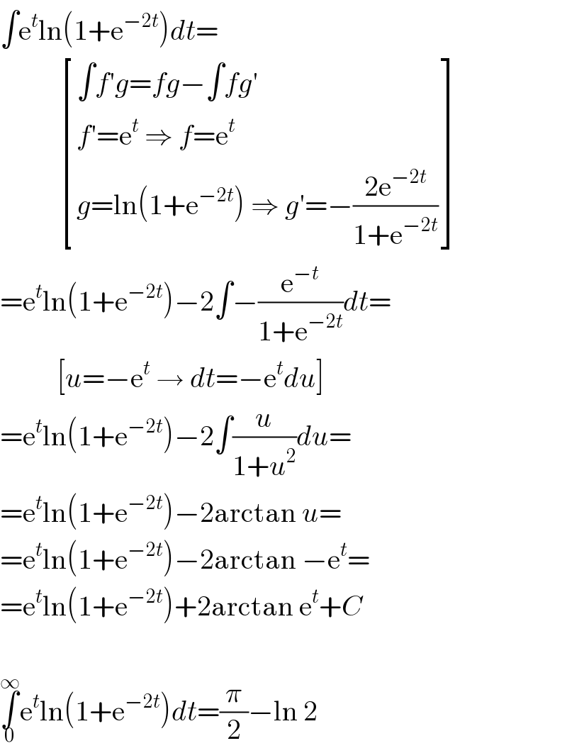 ∫e^t ln(1+e^(−2t) )dt=             [((∫f′g=fg−∫fg′)),((f′=e^t  ⇒ f=e^t )),((g=ln(1+e^(−2t) ) ⇒ g′=−((2e^(−2t) )/(1+e^(−2t) )))) ]  =e^t ln(1+e^(−2t) )−2∫−(e^(−t) /(1+e^(−2t) ))dt=            [u=−e^t  → dt=−e^t du]  =e^t ln(1+e^(−2t) )−2∫(u/(1+u^2 ))du=  =e^t ln(1+e^(−2t) )−2arctan u=  =e^t ln(1+e^(−2t) )−2arctan −e^t =  =e^t ln(1+e^(−2t) )+2arctan e^t +C    ∫_0 ^∞ e^t ln(1+e^(−2t) )dt=(π/2)−ln 2  