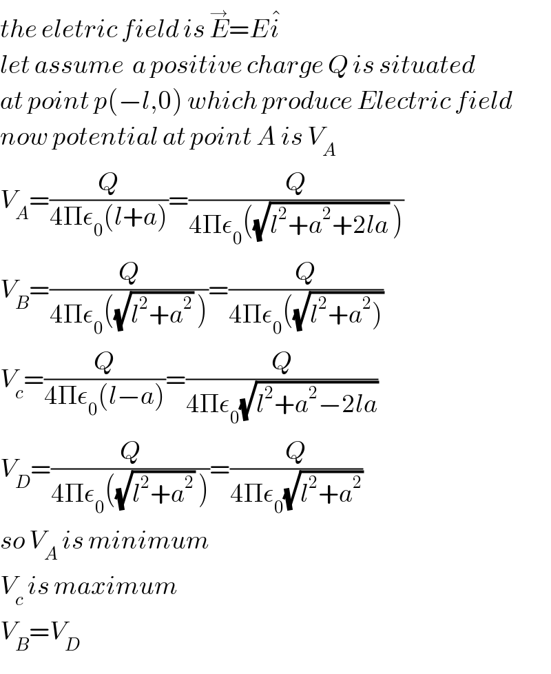 the eletric field is E^→ =Ei^�   let assume  a positive charge Q is situated  at point p(−l,0) which produce Electric field  now potential at point A is V_A   V_A =(Q/(4Πε_0 (l+a)))=(Q/(4Πε_0 ((√(l^2 +a^2 +2la)) )))  V_B =(Q/(4Πε_0 ((√(l^2 +a^2 )) )))=(Q/(4Πε_0 ((√(l^2 +a^2 )))))  V_c =(Q/(4Πε_0 (l−a)))=(Q/(4Πε_0 (√(l^2 +a^2 −2la))))  V_D =(Q/(4Πε_0 ((√(l^2 +a^2 )) )))=(Q/(4Πε_0 (√(l^2 +a^2 ))))   so V_A  is minimum  V_c  is maximum  V_B =V_D   