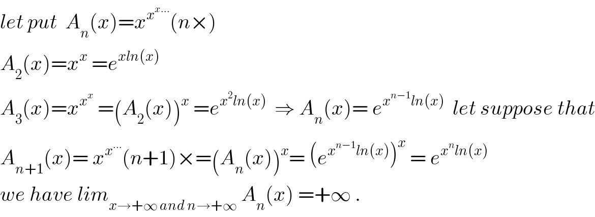 let put  A_n (x)=x^x^(x...)  (n×)  A_2 (x)=x^x  =e^(xln(x))   A_3 (x)=x^x^x   =(A_2 (x))^x  =e^(x^2 ln(x))   ⇒ A_n (x)= e^(x^(n−1) ln(x))   let suppose that  A_(n+1) (x)= x^x^(...)  (n+1)×=(A_n (x))^x = (e^(x^(n−1) ln(x)) )^x  = e^(x^n ln(x))   we have lim_(x→+∞ and n→+∞)  A_n (x) =+∞ .  