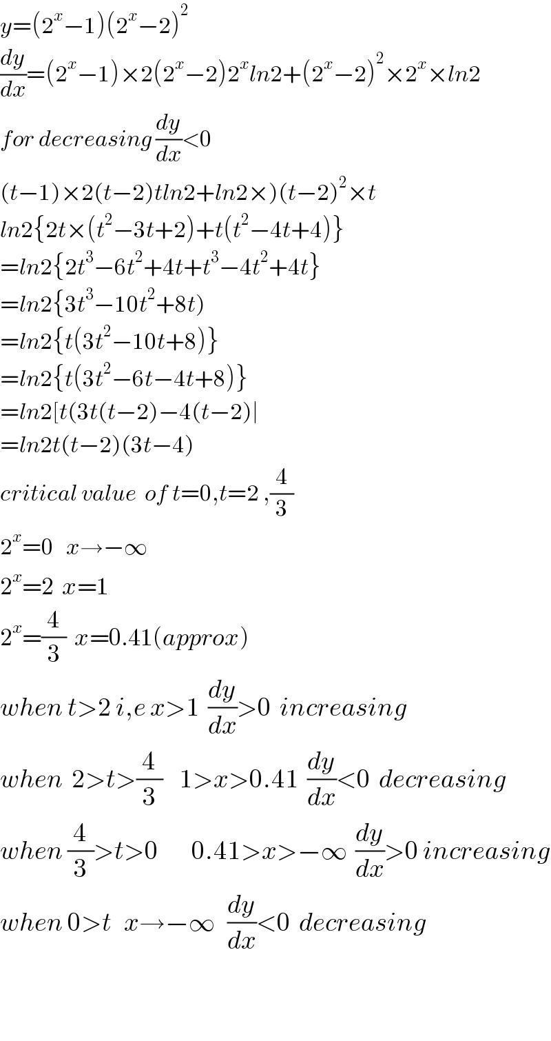 y=(2^x −1)(2^x −2)^2   (dy/dx)=(2^x −1)×2(2^x −2)2^x ln2+(2^x −2)^2 ×2^x ×ln2  for decreasing (dy/dx)<0  (t−1)×2(t−2)tln2+ln2×)(t−2)^2 ×t  ln2{2t×(t^2 −3t+2)+t(t^2 −4t+4)}  =ln2{2t^3 −6t^2 +4t+t^3 −4t^2 +4t}  =ln2{3t^3 −10t^2 +8t)  =ln2{t(3t^2 −10t+8)}  =ln2{t(3t^2 −6t−4t+8)}  =ln2[t(3t(t−2)−4(t−2)∣  =ln2t(t−2)(3t−4)  critical value  of t=0,t=2 ,(4/3)  2^x =0   x→−∞  2^x =2  x=1  2^x =(4/3)  x=0.41(approx)  when t>2 i,e x>1  (dy/dx)>0  increasing  when  2>t>(4/3)    1>x>0.41  (dy/dx)<0  decreasing  when (4/3)>t>0        0.41>x>−∞  (dy/dx)>0 increasing  when 0>t   x→−∞   (dy/dx)<0  decreasing      