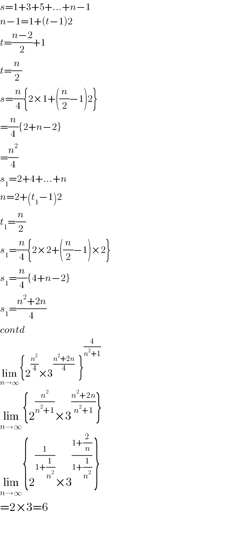 s=1+3+5+...+n−1  n−1=1+(t−1)2  t=((n−2)/2)+1  t=(n/2)  s=(n/4){2×1+((n/2)−1)2}  =(n/4){2+n−2}  =(n^2 /4)  s_1 =2+4+...+n  n=2+(t_1 −1)2  t_1 =(n/2)  s_1 =(n/4){2×2+((n/2)−1)×2}  s_1 =(n/4){4+n−2}  s_1 =((n^2 +2n)/4)  contd  lim_(n→∞) {2^(n^2 /4) ×3^((n^2 +2n)/4)   }^(4/(n^2 +1))   lim_(n→∞) {2^(n^2 /(n^2 +1)) ×3^((n^2 +2n)/(n^2 +1)) }  lim_(n→∞) {2^(1/(1+((1 )/n^2 ))) ×3^((1+(2/n))/(1+(1/n^2 )))  }  =2×3=6    