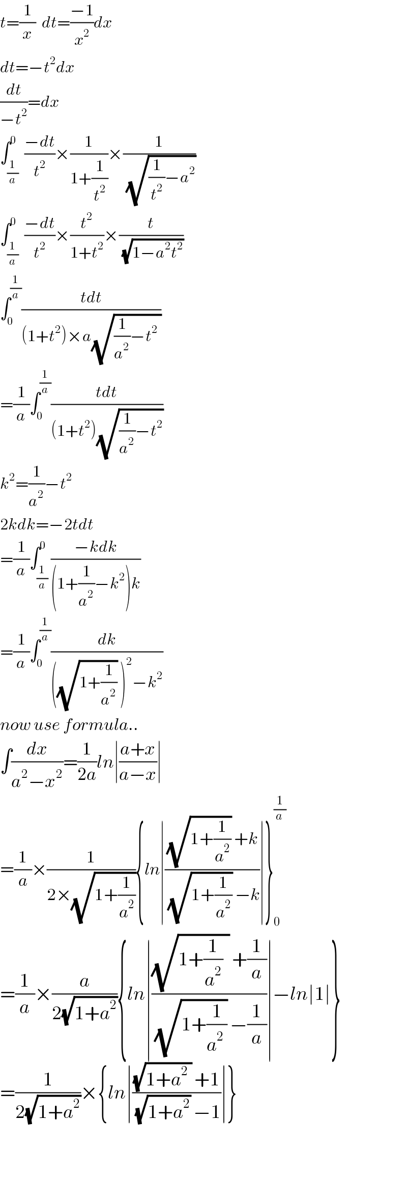 t=(1/x)  dt=((−1)/x^2 )dx  dt=−t^2 dx  (dt/(−t^2 ))=dx  ∫_(1/a) ^0  ((−dt)/t^2 )×(1/(1+(1/t^2 )))×(1/(√((1/t^2 )−a^2 )))  ∫_(1/a) ^0  ((−dt)/t^2 )×(t^2 /(1+t^2 ))×(t/(√(1−a^2 t^2 )))  ∫_0 ^(1/a) ((tdt)/((1+t^2 )×a(√((1/a^2 )−t^2  ))))  =(1/a)∫_0 ^(1/a) ((tdt)/((1+t^2 )(√((1/a^2 )−t^2 ))))  k^2 =(1/a^2 )−t^2   2kdk=−2tdt  =(1/a)∫_(1/a) ^0 ((−kdk)/((1+(1/a^2 )−k^2 )k))  =(1/a)∫_0 ^(1/a) (dk/(((√(1+(1/a^2 ))) )^2 −k^2 ))  now use formula..  ∫(dx/(a^2 −x^2 ))=(1/(2a))ln∣((a+x)/(a−x))∣  =(1/a)×(1/(2×(√(1+(1/a^2 ))))){ln∣(((√(1+(1/a^2 ))) +k)/((√(1+(1/a^2 ))) −k))∣}_0 ^(1/a)   =(1/a)×(a/(2(√(1+a^2 )))){ln∣(((√(1+(1/a^2 )  )) +(1/a))/((√(1+(1/(a^2  )))) −(1/a)))∣−ln∣1∣}  =(1/(2(√(1+a^2 ))))×{ln∣(((√(1+a^2  )) +1)/((√(1+a^2 )) −1))∣}      
