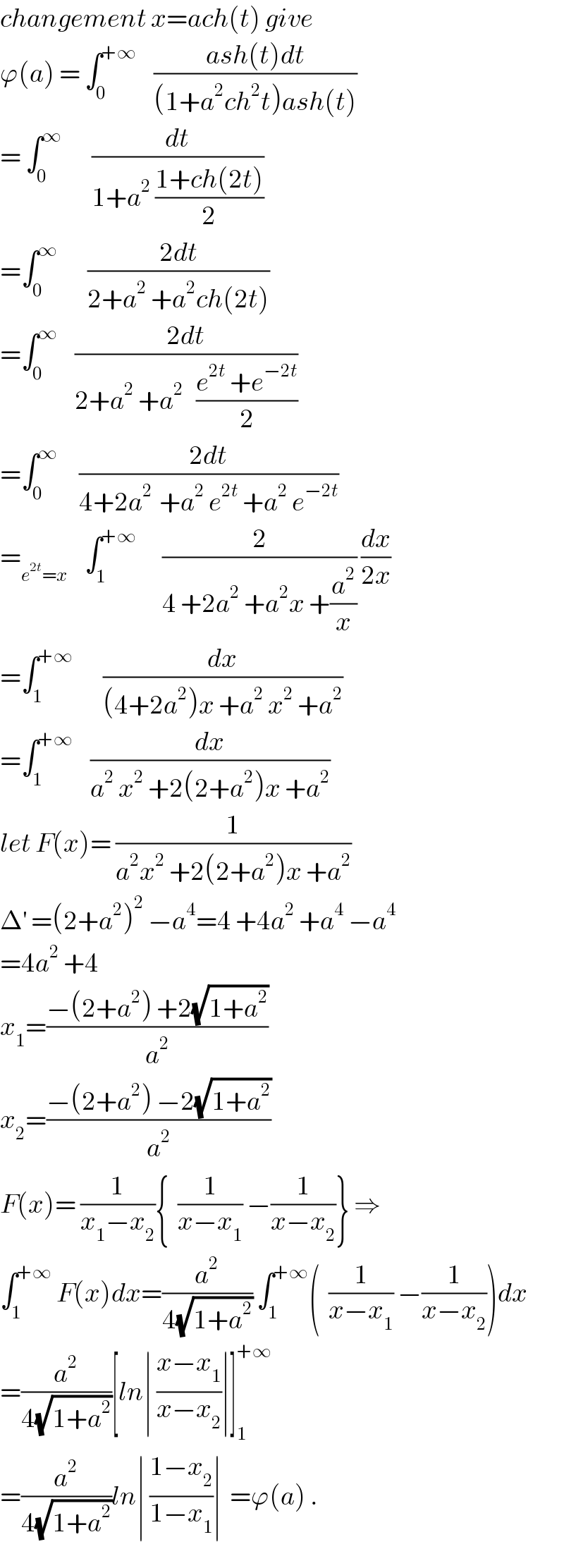 changement x=ach(t) give  ϕ(a) = ∫_0 ^(+∞)     ((ash(t)dt)/((1+a^2 ch^2 t)ash(t)))  = ∫_0 ^∞        (dt/(1+a^2  ((1+ch(2t))/2)))  =∫_0 ^∞        ((2dt)/(2+a^2  +a^2 ch(2t)))  =∫_0 ^∞     ((2dt)/(2+a^2  +a^2    ((e^(2t)  +e^(−2t) )/2)))  =∫_0 ^∞      ((2dt)/(4+2a^(2 )  +a^2  e^(2t)  +a^2  e^(−2t) ))  =_(e^(2t) =x)     ∫_1 ^(+∞)       (2/(4 +2a^2  +a^2 x +(a^2 /x))) (dx/(2x))  =∫_1 ^(+∞)        (dx/((4+2a^2 )x +a^2  x^2  +a^2 ))  =∫_1 ^(+∞)     (dx/(a^2  x^2  +2(2+a^2 )x +a^2 ))  let F(x)= (1/(a^2 x^2  +2(2+a^2 )x +a^2 ))  Δ^′  =(2+a^2 )^2  −a^4 =4 +4a^2  +a^4  −a^4   =4a^2  +4  x_1 =((−(2+a^2 ) +2(√(1+a^2 )))/a^2 )  x_2 =((−(2+a^2 ) −2(√(1+a^2 )))/a^2 )  F(x)= (1/(x_1 −x_2 )){  (1/(x−x_1 )) −(1/(x−x_2 ))} ⇒  ∫_1 ^(+∞)  F(x)dx=(a^2 /(4(√(1+a^2 )))) ∫_1 ^(+∞) (  (1/(x−x_1 )) −(1/(x−x_2 )))dx  =(a^2 /(4(√(1+a^2 ))))[ln∣ ((x−x_1 )/(x−x_2 ))∣]_1 ^(+∞)   =(a^2 /(4(√(1+a^2 ))))ln∣ ((1−x_2 )/(1−x_1 ))∣  =ϕ(a) .  