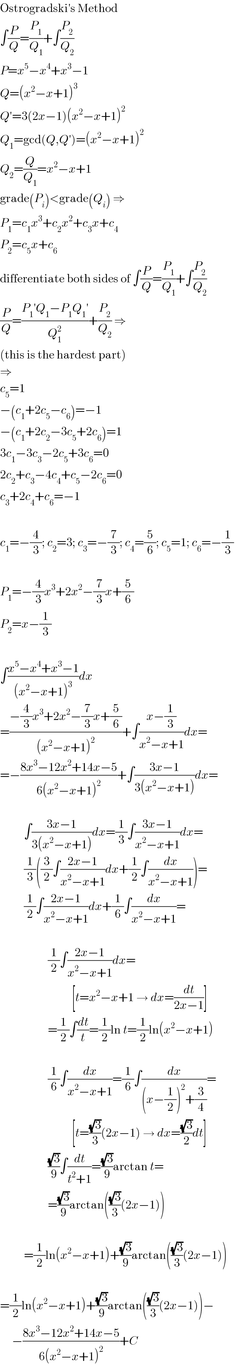 Ostrogradski′s Method  ∫(P/Q)=(P_1 /Q_1 )+∫(P_2 /Q_2 )  P=x^5 −x^4 +x^3 −1  Q=(x^2 −x+1)^3   Q′=3(2x−1)(x^2 −x+1)^2   Q_1 =gcd(Q,Q′)=(x^2 −x+1)^2   Q_2 =(Q/Q_1 )=x^2 −x+1  grade(P_i )<grade(Q_i ) ⇒  P_1 =c_1 x^3 +c_2 x^2 +c_3 x+c_4   P_2 =c_5 x+c_6   differentiate both sides of ∫(P/Q)=(P_1 /Q_1 )+∫(P_2 /Q_2 )  (P/Q)=((P_1 ′Q_1 −P_1 Q_1 ′)/Q_1 ^2 )+(P_2 /Q_2 ) ⇒  (this is the hardest part)  ⇒  c_5 =1  −(c_1 +2c_5 −c_6 )=−1  −(c_1 +2c_2 −3c_5 +2c_6 )=1  3c_1 −3c_3 −2c_5 +3c_6 =0  2c_2 +c_3 −4c_4 +c_5 −2c_6 =0  c_3 +2c_4 +c_6 =−1    c_1 =−(4/3); c_2 =3; c_3 =−(7/3); c_4 =(5/6); c_5 =1; c_6 =−(1/3)    P_1 =−(4/3)x^3 +2x^2 −(7/3)x+(5/6)  P_2 =x−(1/3)    ∫((x^5 −x^4 +x^3 −1)/((x^2 −x+1)^3 ))dx  =((−(4/3)x^3 +2x^2 −(7/3)x+(5/6))/((x^2 −x+1)^2 ))+∫((x−(1/3))/(x^2 −x+1))dx=  =−((8x^3 −12x^2 +14x−5)/(6(x^2 −x+1)^2 ))+∫((3x−1)/(3(x^2 −x+1)))dx=              ∫((3x−1)/(3(x^2 −x+1)))dx=(1/3)∫((3x−1)/(x^2 −x+1))dx=            (1/3)((3/2)∫((2x−1)/(x^2 −x+1))dx+(1/2)∫(dx/(x^2 −x+1)))=            (1/2)∫((2x−1)/(x^2 −x+1))dx+(1/6)∫(dx/(x^2 −x+1))=                        (1/2)∫((2x−1)/(x^2 −x+1))dx=                                [t=x^2 −x+1 → dx=(dt/(2x−1))]                      =(1/2)∫(dt/t)=(1/2)ln t=(1/2)ln(x^2 −x+1)                        (1/6)∫(dx/(x^2 −x+1))=(1/6)∫(dx/((x−(1/2))^2 +(3/4)))=                                [t=((√3)/3)(2x−1) → dx=((√3)/2)dt]                      ((√3)/9)∫(dt/(t^2 +1))=((√3)/9)arctan t=                      =((√3)/9)arctan(((√3)/3)(2x−1))              =(1/2)ln(x^2 −x+1)+((√3)/9)arctan(((√3)/3)(2x−1))    =(1/2)ln(x^2 −x+1)+((√3)/9)arctan(((√3)/3)(2x−1))−       −((8x^3 −12x^2 +14x−5)/(6(x^2 −x+1)^2 ))+C  