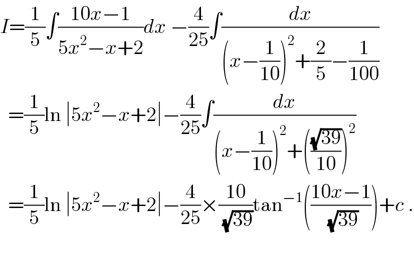 I=(1/5)∫((10x−1)/(5x^2 −x+2))dx −(4/(25))∫(dx/((x−(1/(10)))^2 +(2/5)−(1/(100))))    =(1/5)ln ∣5x^2 −x+2∣−(4/(25))∫(dx/((x−(1/(10)))^2 +(((√(39))/(10)))^2 ))    =(1/5)ln ∣5x^2 −x+2∣−(4/(25))×((10)/(√(39)))tan^(−1) (((10x−1)/(√(39))))+c .    