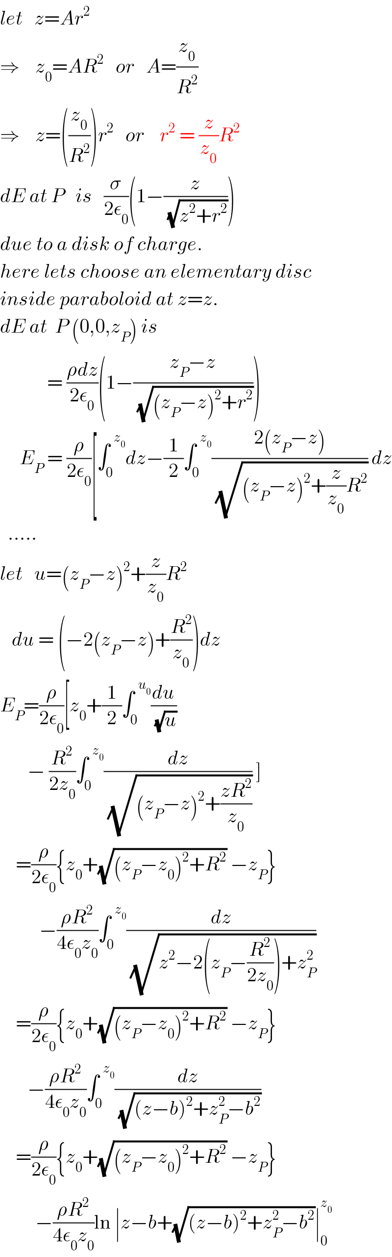 let   z=Ar^2   ⇒    z_0 =AR^2    or   A=(z_0 /R^2 )  ⇒    z=((z_0 /R^2 ))r^2    or    r^2  = (z/z_0 )R^2   dE at P   is   (σ/(2ε_0 ))(1−(z/(√(z^2 +r^2 ))))  due to a disk of charge.  here lets choose an elementary disc   inside paraboloid at z=z.  dE at  P (0,0,z_P ) is              = ((ρdz)/(2ε_0 ))(1−((z_P −z)/(√((z_P −z)^2 +r^2 ))))       E_P  = (ρ/(2ε_0 ))[∫_0 ^(  z_0 ) dz−(1/2)∫_0 ^(  z_0 ) ((2(z_P −z))/(√((z_P −z)^2 +(z/z_0 )R^2 ))) dz    .....    let   u=(z_P −z)^2 +(z/z_0 )R^2      du = (−2(z_P −z)+(R^2 /z_0 ))dz  E_P =(ρ/(2ε_0 ))[z_0 +(1/2)∫_0 ^(  u_0 ) (du/(√u))         − (R^2 /(2z_0 ))∫_0 ^(  z_0 ) (dz/(√((z_P −z)^2 +((zR^2 )/z_0 )))) ]      =(ρ/(2ε_0 )){z_0 +(√((z_P −z_0 )^2 +R^2 )) −z_P }            −((ρR^2 )/(4ε_0 z_0 ))∫_0 ^(  z_0 ) (dz/(√(z^2 −2(z_P −(R^2 /(2z_0 )))+z_P ^2 )))      =(ρ/(2ε_0 )){z_0 +(√((z_P −z_0 )^2 +R^2 )) −z_P }         −((ρR^2 )/(4ε_0 z_0 ))∫_0 ^(  z_0 ) (dz/(√((z−b)^2 +z_P ^2 −b^2 )))      =(ρ/(2ε_0 )){z_0 +(√((z_P −z_0 )^2 +R^2 )) −z_P }           −((ρR^2 )/(4ε_0 z_0 ))ln ∣z−b+(√((z−b)^2 +z_P ^2 −b^2 ))∣_0 ^z_0    