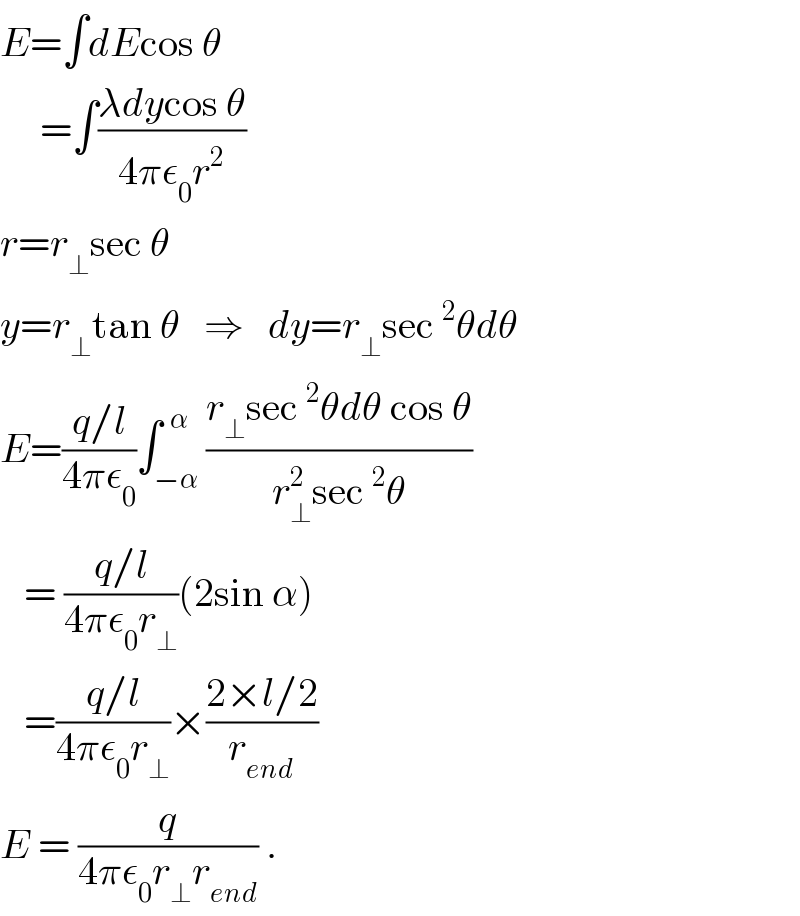 E=∫dEcos θ       =∫((λdycos θ)/(4πε_0 r^2 ))  r=r_⊥ sec θ  y=r_⊥ tan θ   ⇒   dy=r_⊥ sec^2 θdθ  E=((q/l)/(4πε_0 ))∫_(−α) ^(  α) ((r_⊥ sec^2 θdθ cos θ)/(r_⊥ ^2 sec^2 θ))     = ((q/l)/(4πε_0 r_⊥ ))(2sin α)     =((q/l)/(4πε_0 r_⊥ ))×((2×l/2)/r_(end) )  E = (q/(4πε_0 r_⊥ r_(end) )) .  