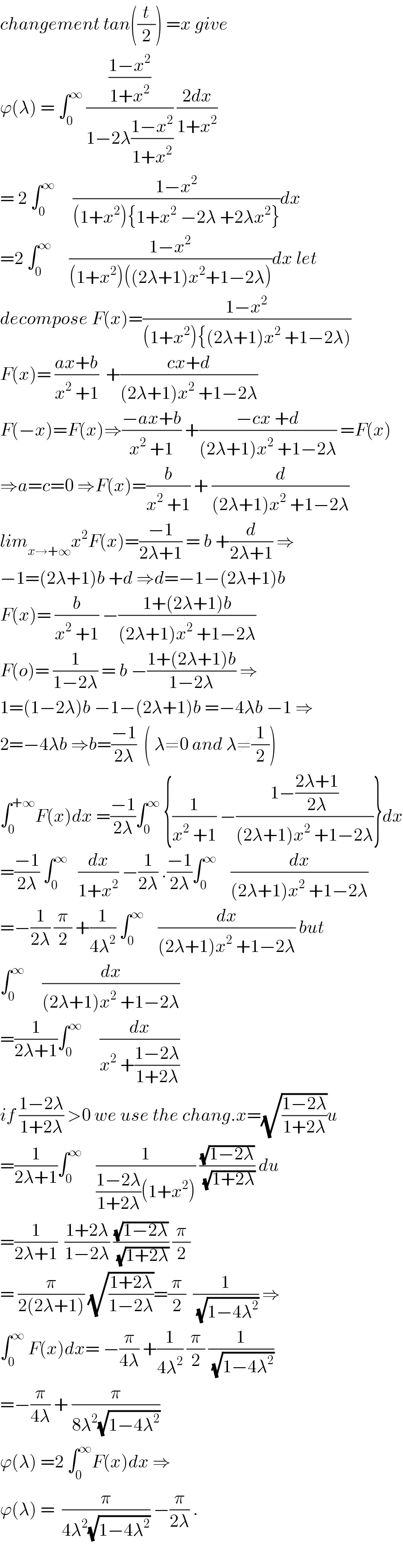 changement tan((t/2)) =x give  ϕ(λ) = ∫_0 ^∞  (((1−x^2 )/(1+x^2 ))/(1−2λ((1−x^2 )/(1+x^2 )))) ((2dx)/(1+x^2 ))  = 2 ∫_0 ^∞      ((1−x^2 )/((1+x^2 ){1+x^2  −2λ +2λx^2 }))dx  =2 ∫_0 ^∞      ((1−x^2 )/((1+x^2 )((2λ+1)x^2 +1−2λ)))dx let  decompose F(x)=((1−x^2 )/((1+x^2 ){(2λ+1)x^2  +1−2λ)))  F(x)= ((ax+b)/(x^2  +1))  +((cx+d)/((2λ+1)x^2  +1−2λ))  F(−x)=F(x)⇒((−ax+b)/(x^2  +1)) +((−cx +d)/((2λ+1)x^2  +1−2λ)) =F(x)  ⇒a=c=0 ⇒F(x)=(b/(x^2  +1)) + (d/((2λ+1)x^2  +1−2λ))  lim_(x→+∞) x^2 F(x)=((−1)/(2λ+1)) = b +(d/(2λ+1)) ⇒  −1=(2λ+1)b +d ⇒d=−1−(2λ+1)b  F(x)= (b/(x^2  +1)) −((1+(2λ+1)b)/((2λ+1)x^2  +1−2λ))  F(o)= (1/(1−2λ)) = b −((1+(2λ+1)b)/(1−2λ)) ⇒  1=(1−2λ)b −1−(2λ+1)b =−4λb −1 ⇒  2=−4λb ⇒b=((−1)/(2λ))  ( λ≠0 and λ≠(1/2))  ∫_0 ^(+∞) F(x)dx =((−1)/(2λ))∫_0 ^∞  {(1/(x^2  +1)) −((1−((2λ+1)/(2λ)))/((2λ+1)x^2  +1−2λ))}dx  =((−1)/(2λ)) ∫_0 ^∞    (dx/(1+x^2 )) −(1/(2λ)) .((−1)/(2λ))∫_0 ^∞     (dx/((2λ+1)x^2  +1−2λ))  =−(1/(2λ)) (π/2) +(1/(4λ^2 )) ∫_0 ^∞     (dx/((2λ+1)x^2  +1−2λ)) but  ∫_0 ^∞      (dx/((2λ+1)x^2  +1−2λ))  =(1/(2λ+1))∫_0 ^∞      (dx/(x^2  +((1−2λ)/(1+2λ))))  if ((1−2λ)/(1+2λ)) >0 we use the chang.x=(√((1−2λ)/(1+2λ)))u  =(1/(2λ+1))∫_0 ^∞     (1/(((1−2λ)/(1+2λ))(1+x^2 ))) ((√(1−2λ))/(√(1+2λ))) du  =(1/(2λ+1))  ((1+2λ)/(1−2λ)) ((√(1−2λ))/(√(1+2λ))) (π/2)  = (π/(2(2λ+1))) (√((1+2λ)/(1−2λ)))=(π/2)  (1/(√(1−4λ^2 ))) ⇒  ∫_0 ^∞  F(x)dx= −(π/(4λ)) +(1/(4λ^2 )) (π/2) (1/(√(1−4λ^2 )))  =−(π/(4λ)) + (π/(8λ^2 (√(1−4λ^2 ))))  ϕ(λ) =2 ∫_0 ^∞ F(x)dx ⇒  ϕ(λ) =  (π/(4λ^2 (√(1−4λ^2 )))) −(π/(2λ)) .    
