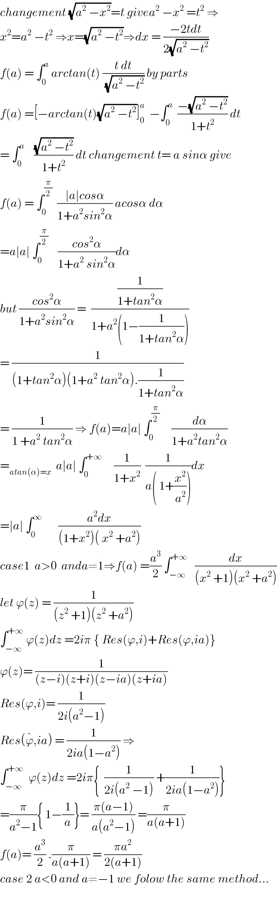changement (√(a^2  −x^2 ))=t givea^2  −x^2  =t^2  ⇒  x^2 =a^2  −t^2  ⇒x=(√(a^2  −t^2 ))⇒dx = ((−2tdt)/(2(√(a^2  −t^2 ))))  f(a) = ∫_0 ^a  arctan(t) ((t dt)/(√(a^2  −t^2 ))) by parts  f(a) =[−arctan(t)(√(a^2  −t^2 ))]_0 ^a   −∫_0 ^a   ((−(√(a^2  −t^2 )))/(1+t^2 )) dt  = ∫_0 ^a     ((√(a^2  −t^2 ))/(1+t^2 )) dt changement t= a sinα give  f(a) = ∫_0 ^(π/2)   ((∣a∣cosα)/(1+a^2 sin^2 α)) acosα dα  =a∣a∣ ∫_0 ^(π/2)     ((cos^2 α)/(1+a^2  sin^2 α))dα  but ((cos^2 α)/(1+a^2 sin^2 α)) =  ((1/(1+tan^2 α))/(1+a^2 (1−(1/(1+tan^2 α)))))  = (1/((1+tan^2 α)(1+a^2  tan^2 α).(1/(1+tan^2 α))))  = (1/(1 +a^2  tan^2 α)) ⇒ f(a)=a∣a∣ ∫_0 ^(π/2)      (dα/(1+a^2 tan^2 α))  =_(atan(α)=x)   a∣a∣ ∫_0 ^(+∞)      (1/(1+x^2 ))  (1/(a( 1+(x^2 /a^2 ))))dx  =∣a∣ ∫_0 ^∞        ((a^2 dx)/((1+x^2 )( x^2  +a^2 )))  case1  a>0  anda≠1⇒f(a) =(a^3 /2) ∫_(−∞) ^(+∞)    (dx/((x^2  +1)(x^2  +a^2 )))  let ϕ(z) = (1/((z^2  +1)(z^2  +a^2 )))   ∫_(−∞) ^(+∞)  ϕ(z)dz =2iπ { Res(ϕ,i)+Res(ϕ,ia)}  ϕ(z)= (1/((z−i)(z+i)(z−ia)(z+ia)))  Res(ϕ,i)= (1/(2i(a^2 −1)))  Res(ϕ^� ,ia) = (1/(2ia(1−a^2 ))) ⇒  ∫_(−∞) ^(+∞)   ϕ(z)dz =2iπ{  (1/(2i(a^2  −1))) +(1/(2ia(1−a^2 )))}  =(π/(a^2 −1)){ 1−(1/a)}= ((π(a−1))/(a(a^2 −1))) =(π/(a(a+1)))  f(a)= (a^3 /2) .(π/(a(a+1))) = ((πa^2 )/(2(a+1)))  case 2 a<0 and a≠−1 we folow the same method...    