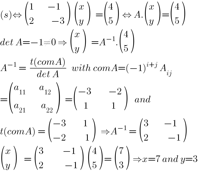 (s)⇔  (((1       −1)),((2         −3)) )   ((x),(y) )   = ((4),(5) )  ⇔ A. ((x),(y) ) = ((4),(5) )  det A=−1≠0 ⇒  ((x),(y) )   =A^(−1) . ((4),(5) )  A^(−1)  =  ((t(comA))/(det A))   with comA=(−1)^(i+j)  A_(ij)   = (((a_(11)        a_(12) )),((a_(21)         a_(22) )) )   = (((−3         −2)),((   1            1)) )    and  t(comA) =  (((−3         1)),((−2          1)) )   ⇒A^(−1)  =  (((3        −1)),((2          −1)) )   ((x),(y) )    =  (((3          −1)),((2           −1)) )   ((4),(5) ) =  ((7),(3) )  ⇒x=7 and y=3  