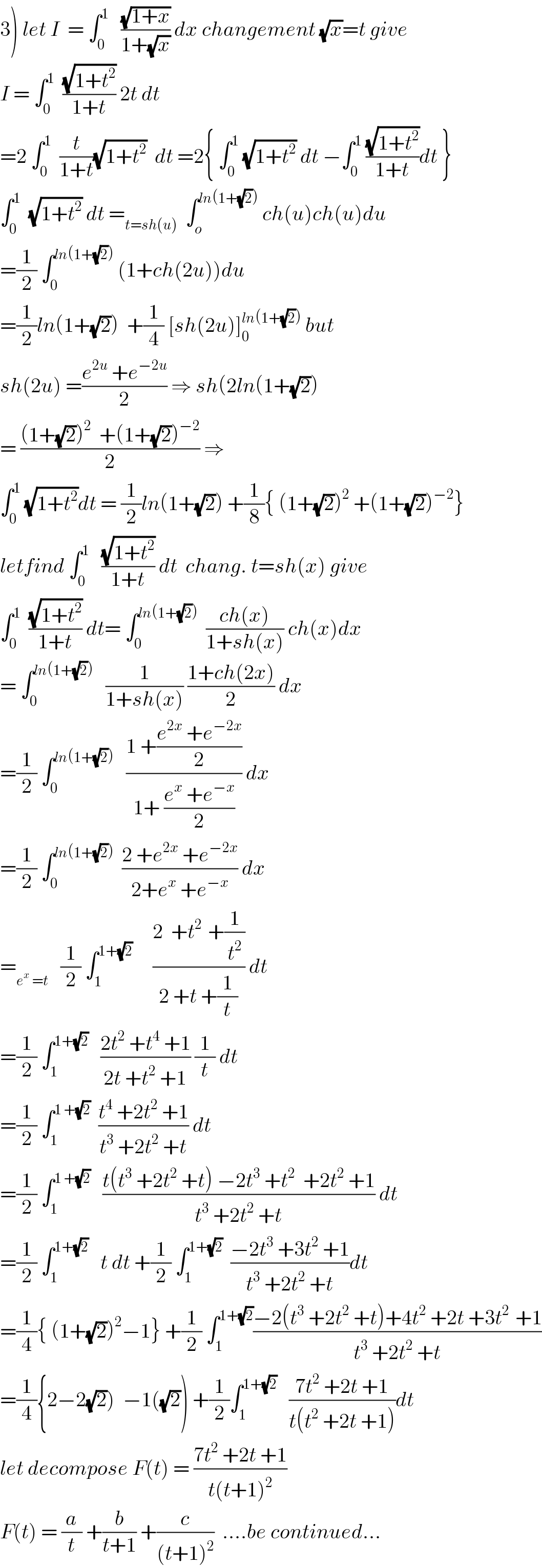 3) let I  = ∫_0 ^1    ((√(1+x))/(1+(√x))) dx changement (√x)=t give  I = ∫_0 ^1   ((√(1+t^2 ))/(1+t)) 2t dt  =2 ∫_0 ^1   (t/(1+t))(√(1+t^2 ))  dt =2{ ∫_0 ^1  (√(1+t^2 )) dt −∫_0 ^1  ((√(1+t^2 ))/(1+t))dt }  ∫_0 ^1   (√(1+t^2 )) dt =_(t=sh(u))   ∫_o ^(ln(1+(√2)))  ch(u)ch(u)du  =(1/2) ∫_0 ^(ln(1+(√2)))  (1+ch(2u))du  =(1/2)ln(1+(√2))  +(1/4) [sh(2u)]_0 ^(ln(1+(√2)))  but  sh(2u) =((e^(2u)  +e^(−2u) )/2) ⇒ sh(2ln(1+(√2))  = (((1+(√2))^2   +(1+(√2))^(−2) )/2) ⇒  ∫_0 ^1  (√(1+t^2 ))dt = (1/2)ln(1+(√2)) +(1/8){ (1+(√2))^2  +(1+(√2))^(−2) }  letfind ∫_0 ^1    ((√(1+t^2 ))/(1+t)) dt  chang. t=sh(x) give  ∫_0 ^1   ((√(1+t^2 ))/(1+t)) dt= ∫_0 ^(ln(1+(√2)))   ((ch(x))/(1+sh(x))) ch(x)dx  = ∫_0 ^(ln(1+(√2)))    (1/(1+sh(x))) ((1+ch(2x))/2) dx  =(1/2) ∫_0 ^(ln(1+(√2)))    ((1 +((e^(2x)  +e^(−2x) )/2))/(1+ ((e^x  +e^(−x) )/2))) dx  =(1/2) ∫_0 ^(ln(1+(√2)))   ((2 +e^(2x)  +e^(−2x) )/(2+e^x  +e^(−x) )) dx  =_(e^x  =t)    (1/2) ∫_1 ^(1+(√2))      ((2  +t^(2 )  +(1/t^2 ))/(2 +t +(1/t))) dt  =(1/2) ∫_1 ^(1+(√2))    ((2t^2  +t^4  +1)/(2t +t^2  +1)) (1/t) dt  =(1/2) ∫_1 ^(1 +(√2))   ((t^4  +2t^2  +1)/(t^3  +2t^2  +t)) dt  =(1/2) ∫_1 ^(1 +(√2))    ((t(t^3  +2t^2  +t) −2t^3  +t^2   +2t^2  +1)/(t^3  +2t^2  +t)) dt  =(1/2) ∫_1 ^(1+(√2))    t dt +(1/2) ∫_1 ^(1+(√2))   ((−2t^3  +3t^2  +1)/(t^3  +2t^2  +t))dt  =(1/4){ (1+(√2))^2 −1} +(1/2) ∫_1 ^(1+(√2)) ((−2(t^3  +2t^2  +t)+4t^2  +2t +3t^(2 )  +1)/(t^3  +2t^2  +t))  =(1/4){2−2(√2))  −1((√2)) +(1/2)∫_1 ^(1+(√2))    ((7t^2  +2t +1)/(t(t^2  +2t +1)))dt  let decompose F(t) = ((7t^2  +2t +1)/(t(t+1)^2 ))  F(t) = (a/t) +(b/(t+1)) +(c/((t+1)^2 ))  ....be continued...  