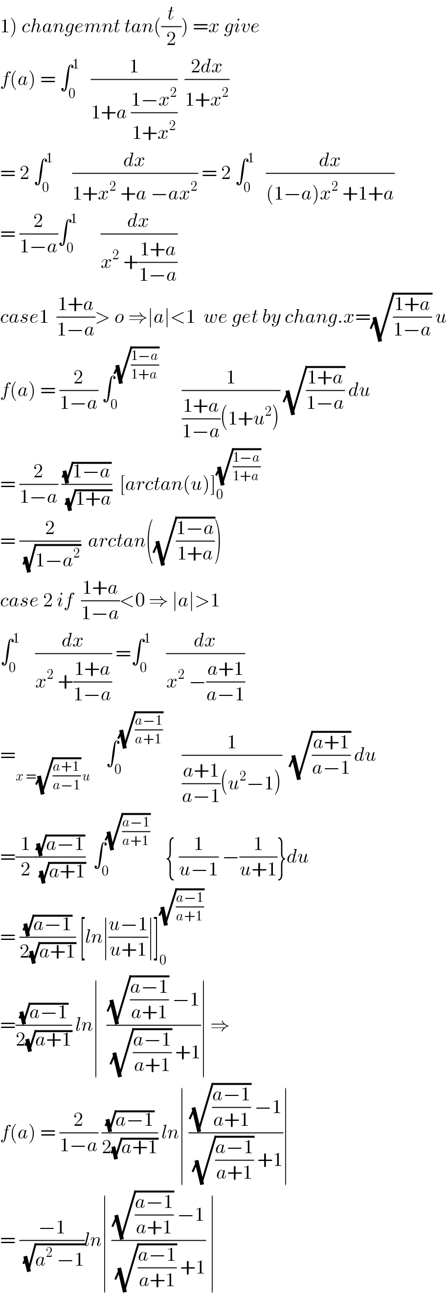 1) changemnt tan((t/2)) =x give  f(a) = ∫_0 ^1    (1/(1+a ((1−x^2 )/(1+x^2 ))))  ((2dx)/(1+x^2 ))  = 2 ∫_0 ^1      (dx/(1+x^2  +a −ax^2 )) = 2 ∫_0 ^1    (dx/((1−a)x^2  +1+a))  = (2/(1−a))∫_0 ^1       (dx/(x^2  +((1+a)/(1−a))))  case1  ((1+a)/(1−a))> o ⇒∣a∣<1  we get by chang.x=(√((1+a)/(1−a))) u  f(a) = (2/(1−a)) ∫_0 ^(√((1−a)/(1+a)))       (1/(((1+a)/(1−a))(1+u^2 ))) (√((1+a)/(1−a))) du  = (2/(1−a)) ((√(1−a))/(√(1+a)))  [arctan(u)]_0 ^(√((1−a)/(1+a)))   = (2/(√(1−a^2 )))  arctan((√((1−a)/(1+a))))  case 2 if  ((1+a)/(1−a))<0 ⇒ ∣a∣>1  ∫_0 ^1     (dx/(x^2  +((1+a)/(1−a)))) =∫_0 ^1     (dx/(x^2  −((a+1)/(a−1))))  =_(x =(√((a+1)/(a−1))) u)     ∫_0 ^(√((a−1)/(a+1)))      (1/(((a+1)/(a−1))(u^2 −1)))  (√((a+1)/(a−1))) du  =(1/2)((√(a−1))/(√(a+1)))  ∫_0 ^(√((a−1)/(a+1)))     { (1/(u−1)) −(1/(u+1))}du  = ((√(a−1))/(2(√(a+1)))) [ln∣((u−1)/(u+1))∣]_0 ^(√((a−1)/(a+1)))   =((√(a−1))/(2(√(a+1)))) ln∣  (((√((a−1)/(a+1))) −1)/((√((a−1)/(a+1))) +1))∣ ⇒  f(a) = (2/(1−a)) ((√(a−1))/(2(√(a+1)))) ln∣ (((√((a−1)/(a+1))) −1)/((√((a−1)/(a+1))) +1))∣  = ((−1)/(√(a^2  −1)))ln∣ (((√((a−1)/(a+1))) −1)/((√((a−1)/(a+1))) +1)) ∣  