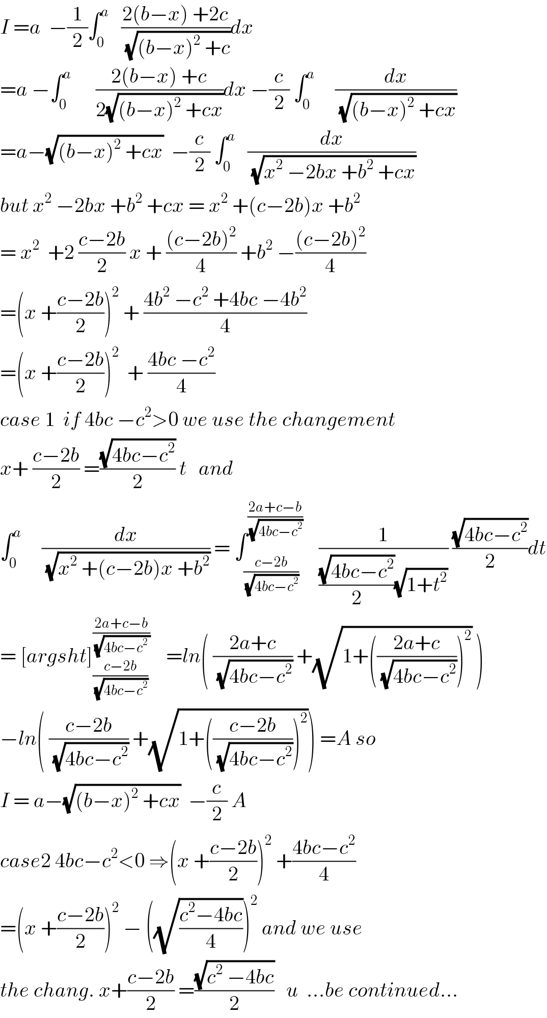 I =a  −(1/2)∫_0 ^a    ((2(b−x) +2c)/(√((b−x)^2  +c)))dx  =a −∫_0 ^a       ((2(b−x) +c)/(2(√((b−x)^2  +cx))))dx −(c/2) ∫_0 ^a      (dx/(√((b−x)^2  +cx)))  =a−(√((b−x)^2  +cx))  −(c/2) ∫_0 ^a    (dx/(√(x^2  −2bx +b^2  +cx)))  but x^2  −2bx +b^2  +cx = x^2  +(c−2b)x +b^2   = x^2   +2 ((c−2b)/2) x + (((c−2b)^2 )/4) +b^2  −(((c−2b)^2 )/4)  =(x +((c−2b)/2))^2  + ((4b^2  −c^2  +4bc −4b^2 )/4)  =(x +((c−2b)/2))^2   + ((4bc −c^2 )/4)  case 1  if 4bc −c^2 >0 we use the changement  x+ ((c−2b)/2) =((√(4bc−c^2 ))/2) t   and  ∫_0 ^a      (dx/(√(x^2  +(c−2b)x +b^2 ))) = ∫_((c−2b)/(√(4bc−c^2 ))) ^((2a+c−b)/(√(4bc−c^2 )))     (1/(((√(4bc−c^2 ))/2)(√(1+t^2 )))) ((√(4bc−c^2 ))/2)dt  = [argsht]_((c−2b)/(√(4bc−c^2 ))) ^((2a+c−b)/(√(4bc−c^2  )))     =ln( ((2a+c)/(√(4bc−c^2 ))) +(√(1+(((2a+c)/(√(4bc−c^2 ))))^2 )) )  −ln( ((c−2b)/(√(4bc−c^2 ))) +(√(1+(((c−2b)/(√(4bc−c^2 ))))^2 ))) =A so  I = a−(√((b−x)^2  +cx))  −(c/2) A  case2 4bc−c^2 <0 ⇒(x +((c−2b)/2))^2  +((4bc−c^2 )/4)  =(x +((c−2b)/2))^2  − ((√((c^2 −4bc)/4)))^2  and we use  the chang. x+((c−2b)/2) =((√(c^2  −4bc))/2)   u  ...be continued...  