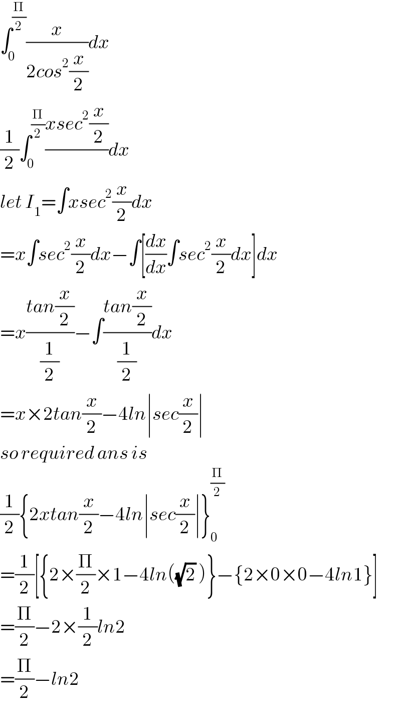 ∫_0 ^(Π/2) (x/(2cos^2 (x/2)))dx  (1/2)∫_0 ^(Π/2) ((xsec^2 (x/2))/)dx  let I_1 =∫xsec^2 (x/2)dx  =x∫sec^2 (x/2)dx−∫[(dx/dx)∫sec^2 (x/2)dx]dx  =x((tan(x/2))/(1/2))−∫((tan(x/2))/(1/2))dx   =x×2tan(x/2)−4ln∣sec(x/2)∣  so required ans is  (1/2){2xtan(x/2)−4ln∣sec(x/2)∣}_0 ^(Π/2)   =(1/2)[{2×(Π/2)×1−4ln((√2) )}−{2×0×0−4ln1}]  =(Π/2)−2×(1/2)ln2  =(Π/2)−ln2  