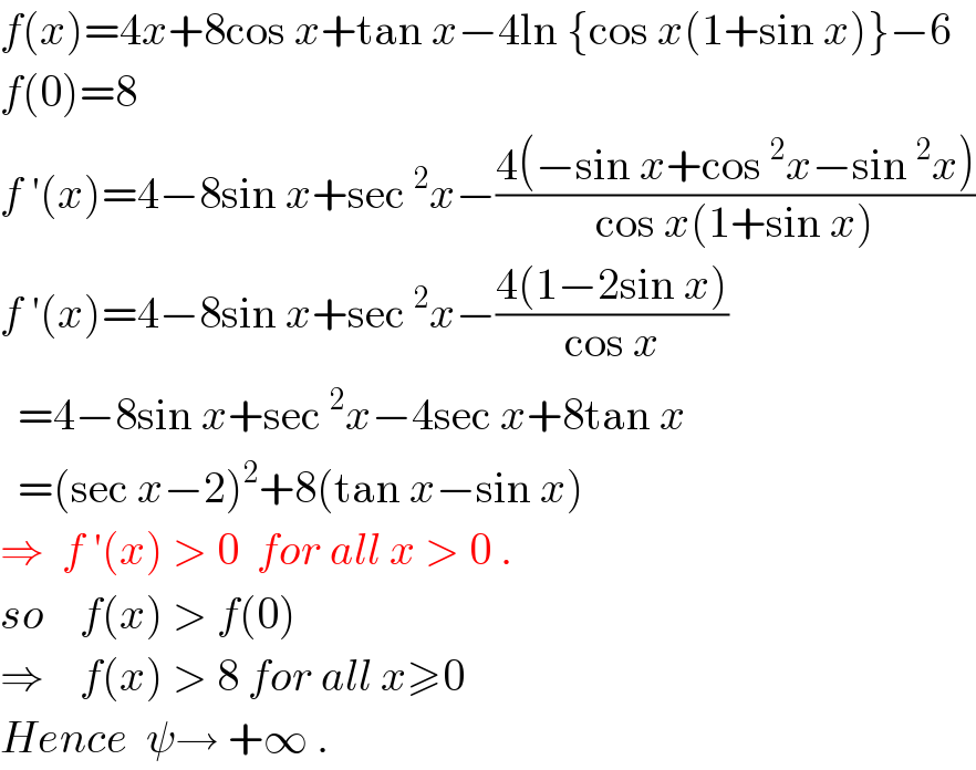 f(x)=4x+8cos x+tan x−4ln {cos x(1+sin x)}−6  f(0)=8  f ′(x)=4−8sin x+sec^2 x−((4(−sin x+cos^2 x−sin^2 x))/(cos x(1+sin x)))  f ′(x)=4−8sin x+sec^2 x−((4(1−2sin x))/(cos x))    =4−8sin x+sec^2 x−4sec x+8tan x    =(sec x−2)^2 +8(tan x−sin x)   ⇒  f ′(x) > 0  for all x > 0 .  so    f(x) > f(0)   ⇒    f(x) > 8 for all x≥0  Hence  ψ→ +∞ .  