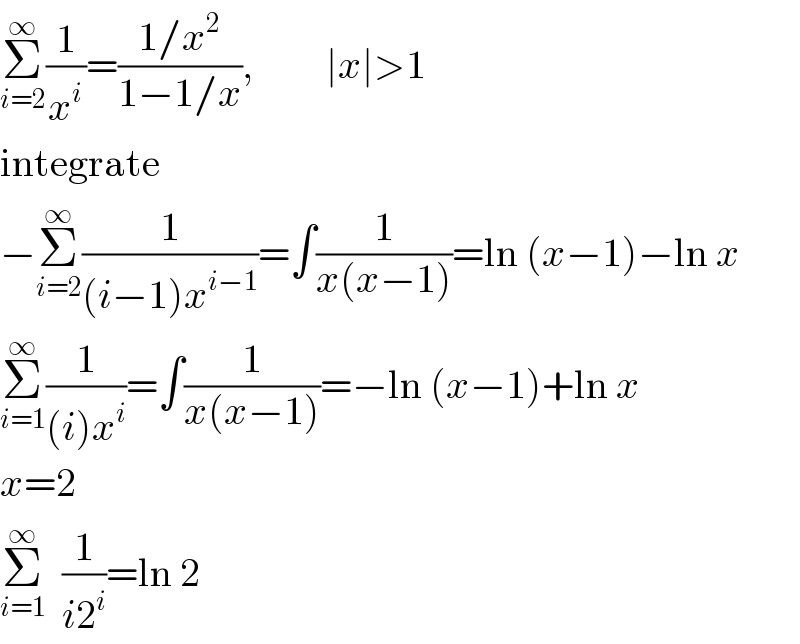 Σ_(i=2) ^∞ (1/x^i )=((1/x^2 )/(1−1/x)),         ∣x∣>1  integrate  −Σ_(i=2) ^∞ (1/((i−1)x^(i−1) ))=∫(1/(x(x−1)))=ln (x−1)−ln x  Σ_(i=1) ^∞ (1/((i)x^i ))=∫(1/(x(x−1)))=−ln (x−1)+ln x  x=2  Σ_(i=1) ^∞   (1/(i2^i ))=ln 2  