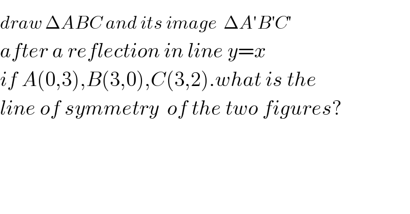 draw ΔAB^ C and its image  ΔA′B^′ C^′    after a reflection in line y=x  if A(0,3),B(3,0),C(3,2).what is the  line of symmetry  of the two figures?  