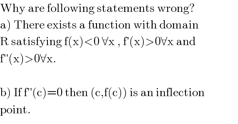 Why are following statements wrong?  a) There exists a function with domain   R satisfying f(x)<0 ∀x , f′(x)>0∀x and  f′′(x)>0∀x.    b) If f′′(c)=0 then (c,f(c)) is an inflection  point.  