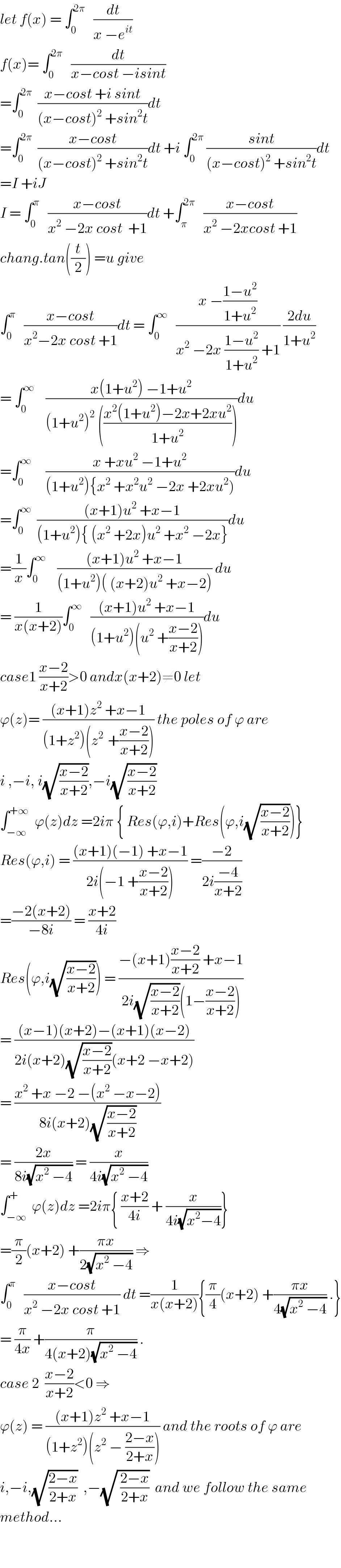 let f(x) = ∫_0 ^(2π)    (dt/(x −e^(it) ))  f(x)= ∫_0 ^(2π)    (dt/(x−cost −isint))  =∫_0 ^(2π)   ((x−cost +i sint)/((x−cost)^2  +sin^2 t))dt  =∫_0 ^(2π)   ((x−cost)/((x−cost)^2  +sin^2 t))dt +i ∫_0 ^(2π)  ((sint)/((x−cost)^2  +sin^2 t))dt  =I +iJ  I = ∫_0 ^π    ((x−cost)/(x^2  −2x cost  +1))dt +∫_π ^(2π)    ((x−cost)/(x^2  −2xcost +1))  chang.tan((t/2)) =u give  ∫_0 ^π    ((x−cost)/(x^2 −2x cost +1))dt = ∫_0 ^∞    ((x −((1−u^2 )/(1+u^2 )))/(x^2  −2x ((1−u^2 )/(1+u^2 )) +1)) ((2du)/(1+u^2 ))  = ∫_0 ^∞     ((x(1+u^2 ) −1+u^2 )/((1+u^2 )^2  (((x^2 (1+u^2 )−2x+2xu^2 )/(1+u^2 )))))du  =∫_0 ^∞      ((x +xu^2  −1+u^2 )/((1+u^2 ){x^2  +x^2 u^2  −2x +2xu^2 )))du  =∫_0 ^∞   (((x+1)u^2  +x−1)/((1+u^2 ){ (x^2  +2x)u^2  +x^2  −2x}))du  =(1/x)∫_0 ^∞     (((x+1)u^2  +x−1)/((1+u^2 )( (x+2)u^2  +x−2))) du  = (1/(x(x+2)))∫_0 ^∞    (((x+1)u^2  +x−1)/((1+u^2 )(u^2  +((x−2)/(x+2)))))du  case1 ((x−2)/(x+2))>0 andx(x+2)≠0 let  ϕ(z)= (((x+1)z^2  +x−1)/((1+z^2 )(z^(2 )  +((x−2)/(x+2))))) the poles of ϕ are  i ,−i, i(√((x−2)/(x+2))),−i(√((x−2)/(x+2)))  ∫_(−∞) ^(+∞)   ϕ(z)dz =2iπ { Res(ϕ,i)+Res(ϕ,i(√((x−2)/(x+2))))}  Res(ϕ,i) = (((x+1)(−1) +x−1)/(2i(−1 +((x−2)/(x+2))))) =((−2)/(2i((−4)/(x+2))))  =((−2(x+2))/(−8i)) = ((x+2)/(4i))  Res(ϕ,i(√((x−2)/(x+2)))) = ((−(x+1)((x−2)/(x+2)) +x−1)/(2i(√((x−2)/(x+2)))(1−((x−2)/(x+2)))))  = (((x−1)(x+2)−(x+1)(x−2))/(2i(x+2)(√((x−2)/(x+2)))(x+2 −x+2)))  = ((x^2  +x −2 −(x^2  −x−2))/(8i(x+2)(√((x−2)/(x+2)))))  = ((2x)/(8i(√(x^2  −4)))) = (x/(4i(√(x^2  −4))))  ∫_(−∞) ^+  ϕ(z)dz =2iπ{ ((x+2)/(4i)) + (x/(4i(√(x^2 −4))))}  =(π/2)(x+2) +((πx)/(2(√(x^2  −4)))) ⇒  ∫_0 ^π    ((x−cost)/(x^2  −2x cost +1)) dt =(1/(x(x+2))){(π/4)(x+2) +((πx)/(4(√(x^2  −4)))) .}  = (π/(4x)) +(π/(4(x+2)(√(x^2  −4)))) .  case 2  ((x−2)/(x+2))<0 ⇒  ϕ(z) = (((x+1)z^2  +x−1)/((1+z^2 )(z^2  − ((2−x)/(2+x))))) and the roots of ϕ are  i,−i,(√((2−x)/(2+x)))  ,−(√( ((2−x)/(2+x))))  and we follow the same  method...      