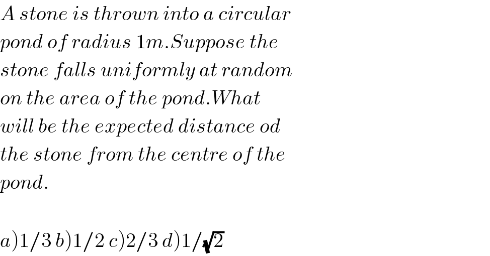 A stone is thrown into a circular  pond of radius 1m.Suppose the  stone falls uniformly at random  on the area of the pond.What  will be the expected distance od  the stone from the centre of the  pond.    a)1/3 b)1/2 c)2/3 d)1/(√2)  