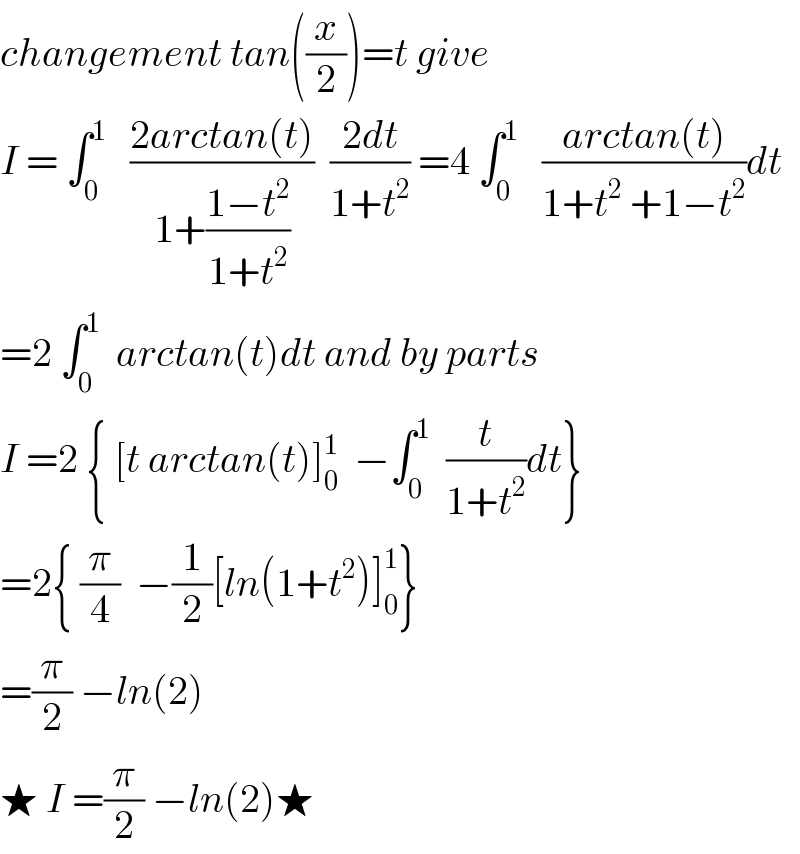 changement tan((x/2))=t give   I = ∫_0 ^1    ((2arctan(t))/(1+((1−t^2 )/(1+t^2 ))))  ((2dt)/(1+t^2 )) =4 ∫_0 ^1    ((arctan(t))/(1+t^2  +1−t^2 ))dt  =2 ∫_0 ^1   arctan(t)dt and by parts  I =2 { [t arctan(t)]_0 ^1   −∫_0 ^1   (t/(1+t^2 ))dt}  =2{ (π/4)  −(1/2)[ln(1+t^2 )]_0 ^1 }  =(π/2) −ln(2)  ★ I =(π/2) −ln(2)★  