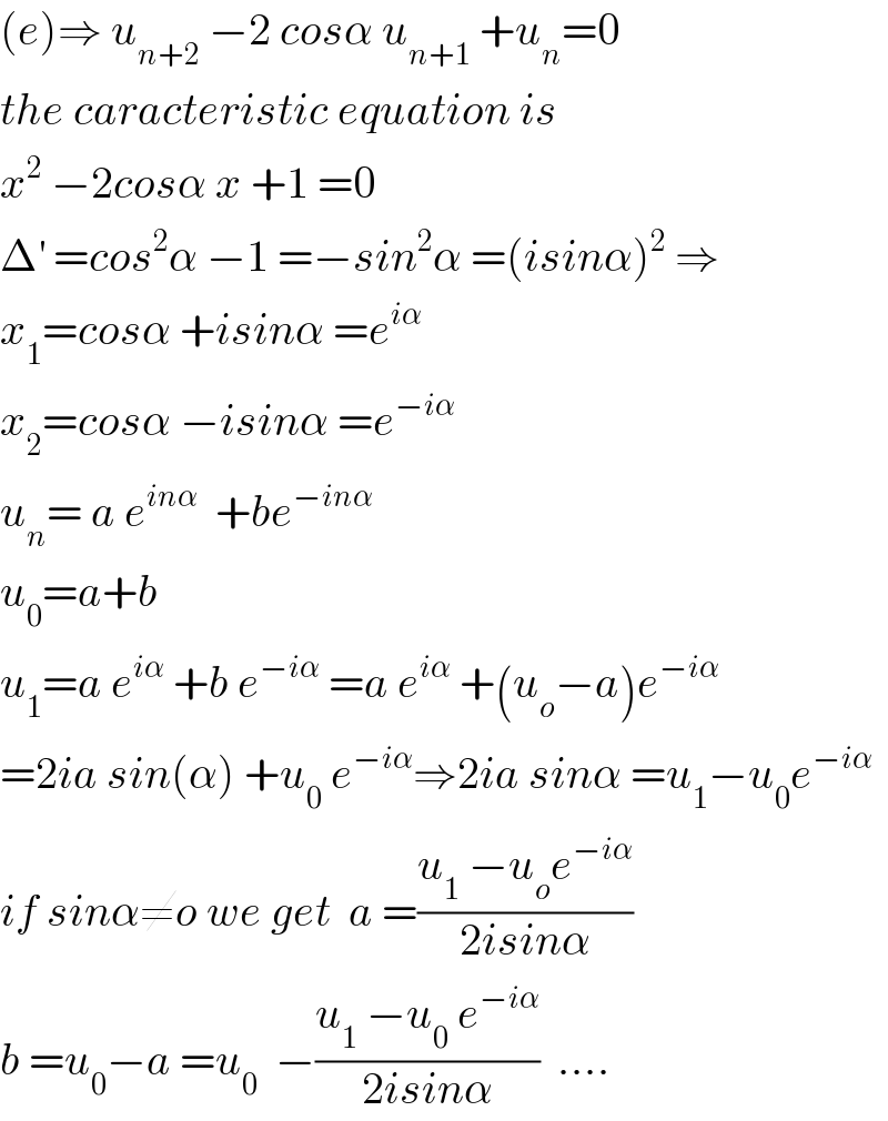 (e)⇒ u_(n+2)  −2 cosα u_(n+1)  +u_n =0  the caracteristic equation is  x^2  −2cosα x +1 =0  Δ^′  =cos^2 α −1 =−sin^2 α =(isinα)^2  ⇒  x_1 =cosα +isinα =e^(iα)   x_2 =cosα −isinα =e^(−iα)   u_n = a e^(inα)   +be^(−inα)   u_0 =a+b  u_1 =a e^(iα)  +b e^(−iα)  =a e^(iα)  +(u_o −a)e^(−iα)   =2ia sin(α) +u_0  e^(−iα) ⇒2ia sinα =u_1 −u_0 e^(−iα)   if sinα≠o we get  a =((u_1  −u_o e^(−iα) )/(2isinα))  b =u_0 −a =u_0   −((u_1  −u_0  e^(−iα) )/(2isinα))  ....  