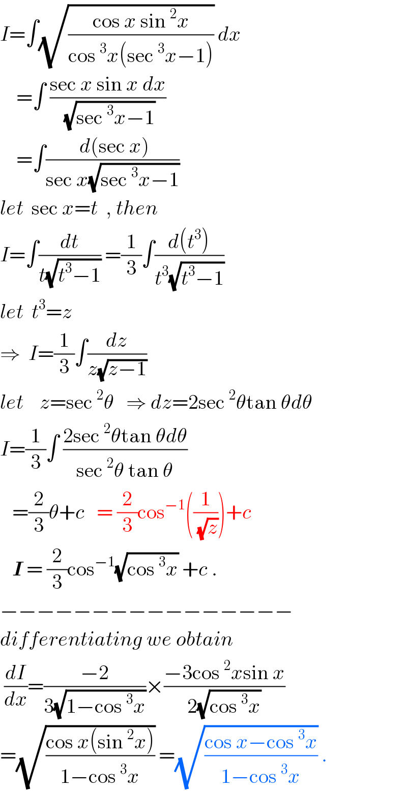 I=∫(√((cos x sin^2 x)/(cos^3 x(sec^3 x−1)))) dx      =∫ ((sec x sin x dx)/(√(sec^3 x−1)))      =∫(( d(sec x))/(sec x(√(sec^3 x−1))))  let  sec x=t  , then  I=∫(dt/(t(√(t^3 −1)))) =(1/3)∫((d(t^3 ))/(t^3 (√(t^3 −1))))  let  t^3 =z  ⇒  I=(1/3)∫(dz/(z(√(z−1))))  let    z=sec^2 θ   ⇒ dz=2sec^2 θtan θdθ  I=(1/3)∫ ((2sec^2 θtan θdθ)/(sec^2 θ tan θ))     =(2/3)θ+c   = (2/3)cos^(−1) ((1/(√z)))+c     I = (2/3)cos^(−1) (√(cos^3 x)) +c .  −−−−−−−−−−−−−−−−  differentiating we obtain   (dI/dx)=((−2)/(3(√(1−cos^3 x))))×((−3cos^2 xsin x)/(2(√(cos^3 x))))  =(√((cos x(sin^2 x))/(1−cos^3 x))) =(√((cos x−cos^3 x)/(1−cos^3 x))) .  