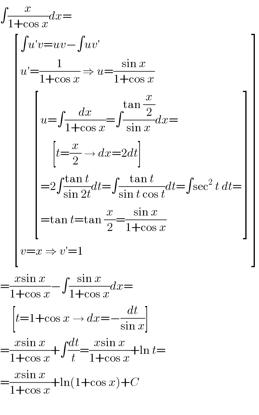 ∫(x/(1+cos x))dx=        [((∫u′v=uv−∫uv′)),((u′=(1/(1+cos x)) ⇒ u=((sin x)/(1+cos x)))),((      [((u=∫(dx/(1+cos x))=∫((tan (x/2))/(sin x))dx=)),((     [t=(x/2) → dx=2dt])),((=2∫((tan t)/(sin 2t))dt=∫((tan t)/(sin t cos t))dt=∫sec^2  t dt=)),((=tan t=tan (x/2)=((sin x)/(1+cos x)))) ])),((v=x ⇒ v′=1)) ]  =((xsin x)/(1+cos x))−∫((sin x)/(1+cos x))dx=       [t=1+cos x → dx=−(dt/(sin x))]  =((xsin x)/(1+cos x))+∫(dt/t)=((xsin x)/(1+cos x))+ln t=  =((xsin x)/(1+cos x))+ln(1+cos x)+C    