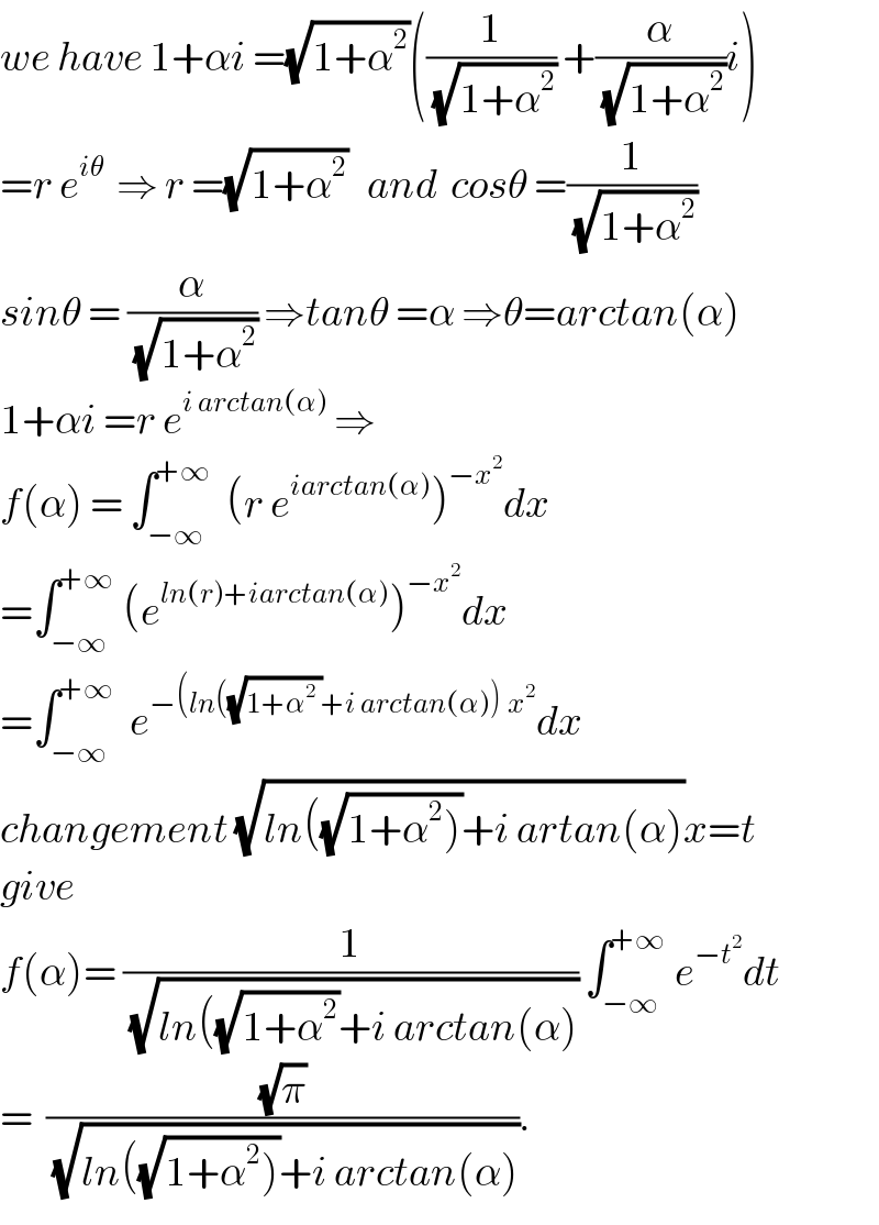 we have 1+αi =(√(1+α^2 ))((1/(√(1+α^2 ))) +(α/(√(1+α^2 )))i)  =r e^(iθ)   ⇒ r =(√(1+α^2 ))   and  cosθ =(1/(√(1+α^2 )))  sinθ = (α/(√(1+α^2 ))) ⇒tanθ =α ⇒θ=arctan(α)  1+αi =r e^(i arctan(α))  ⇒  f(α) = ∫_(−∞) ^(+∞)   (r e^(iarctan(α)) )^(−x^2 ) dx  =∫_(−∞) ^(+∞)  (e^(ln(r)+iarctan(α)) )^(−x^2 ) dx  =∫_(−∞) ^(+∞)   e^(−(ln((√(1+α^2  ))+i arctan(α))^ x^2 ) dx   changement (√(ln((√(1+α^2 )))+i artan(α)))x=t  give  f(α)= (1/(√(ln((√(1+α^2 ))+i arctan(α)))) ∫_(−∞) ^(+∞)  e^(−t^2 ) dt  =  ((√π)/(√(ln((√(1+α^2 )))+i arctan(α)))).  