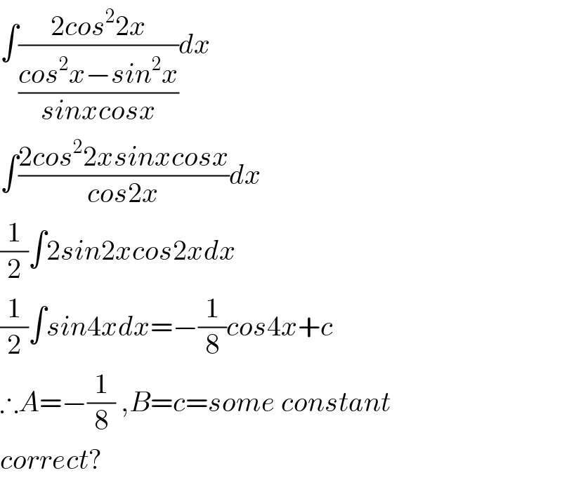 ∫((2cos^2 2x)/((cos^2 x−sin^2 x)/(sinxcosx)))dx  ∫((2cos^2 2xsinxcosx)/(cos2x))dx  (1/2)∫2sin2xcos2xdx  (1/2)∫sin4xdx=−(1/8)cos4x+c  ∴A=−(1/8) ,B=c=some constant  correct?  