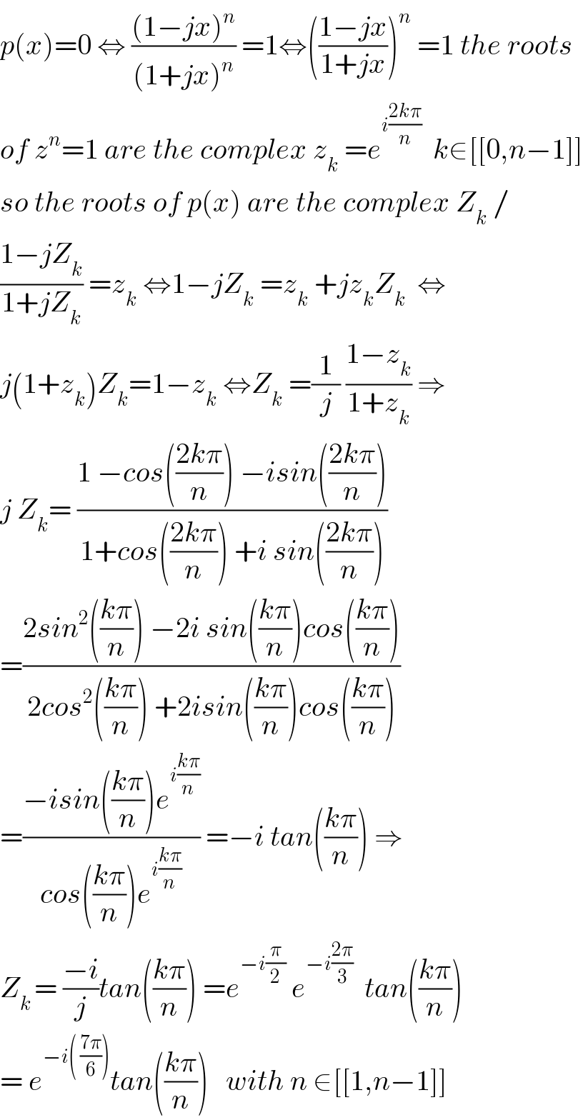 p(x)=0 ⇔ (((1−jx)^n )/((1+jx)^n )) =1⇔(((1−jx)/(1+jx)))^n  =1 the roots  of z^n =1 are the complex z_k  =e^(i((2kπ)/n))   k∈[[0,n−1]]  so the roots of p(x) are the complex Z_k  /  ((1−jZ_k )/(1+jZ_k )) =z_k  ⇔1−jZ_k  =z_k  +jz_k Z_k   ⇔  j(1+z_k )Z_k =1−z_k  ⇔Z_k  =(1/j) ((1−z_k )/(1+z_k )) ⇒  j Z_k = ((1 −cos(((2kπ)/n)) −isin(((2kπ)/n)))/(1+cos(((2kπ)/n)) +i sin(((2kπ)/n))))  =((2sin^2 (((kπ)/n)) −2i sin(((kπ)/n))cos(((kπ)/n)))/(2cos^2 (((kπ)/n)) +2isin(((kπ)/n))cos(((kπ)/n))))  =((−isin(((kπ)/n))e^(i((kπ)/n)) )/(cos(((kπ)/n))e^(i((kπ)/n)) )) =−i tan(((kπ)/n)) ⇒  Z_(k ) = ((−i)/j)tan(((kπ)/n)) =e^(−i(π/2))  e^(−i((2π)/3))   tan(((kπ)/n))  = e^(−i( ((7π)/6))) tan(((kπ)/n))   with n ∈[[1,n−1]]  