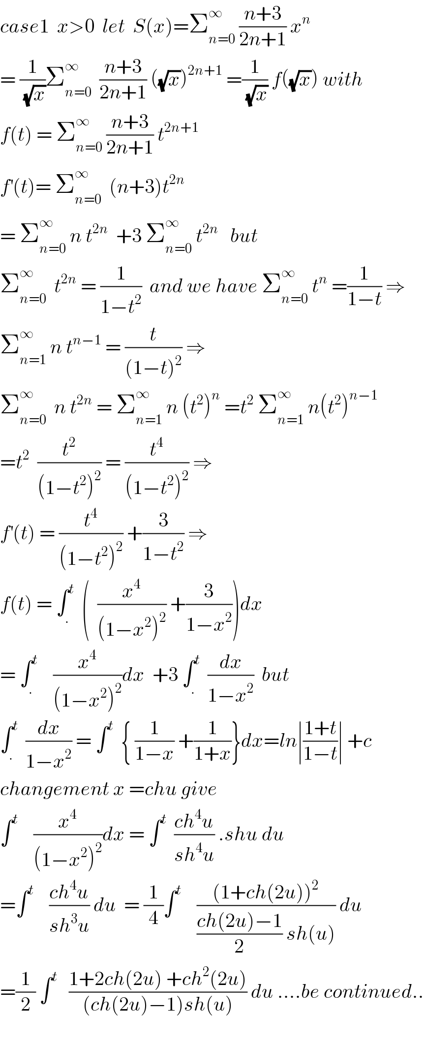case1  x>0  let  S(x)=Σ_(n=0) ^∞  ((n+3)/(2n+1)) x^n   = (1/(√x))Σ_(n=0) ^∞   ((n+3)/(2n+1)) ((√x))^(2n+1)  =(1/(√x)) f((√x)) with  f(t) = Σ_(n=0) ^∞  ((n+3)/(2n+1)) t^(2n+1)   f^′ (t)= Σ_(n=0) ^∞   (n+3)t^(2n)   = Σ_(n=0) ^∞  n t^(2n)   +3 Σ_(n=0) ^∞  t^(2n)    but  Σ_(n=0) ^∞   t^(2n)  = (1/(1−t^2 ))  and we have Σ_(n=0) ^∞  t^n  =(1/(1−t)) ⇒  Σ_(n=1) ^∞  n t^(n−1)  = (t/((1−t)^2 )) ⇒  Σ_(n=0) ^∞   n t^(2n)  = Σ_(n=1) ^∞  n (t^2 )^n  =t^2  Σ_(n=1) ^∞  n(t^2 )^(n−1)   =t^2   (t^2 /((1−t^2 )^2 )) = (t^4 /((1−t^2 )^2 )) ⇒  f^′ (t) = (t^4 /((1−t^2 )^2 )) +(3/(1−t^2 )) ⇒  f(t) = ∫_. ^t   (  (x^4 /((1−x^2 )^2 )) +(3/(1−x^2 )))dx  = ∫_. ^t     (x^4 /((1−x^2 )^2 ))dx  +3 ∫_. ^t   (dx/(1−x^2 ))  but  ∫_. ^t   (dx/(1−x^2 )) = ∫^t   { (1/(1−x)) +(1/(1+x))}dx=ln∣((1+t)/(1−t))∣ +c  changement x =chu give  ∫^t     (x^4 /((1−x^2 )^2 ))dx = ∫^t   ((ch^4 u)/(sh^4 u)) .shu du  =∫^t     ((ch^4 u)/(sh^3 u)) du  = (1/4)∫^t     (((1+ch(2u))^2 )/(((ch(2u)−1)/2) sh(u))) du  =(1/2) ∫^t    ((1+2ch(2u) +ch^2 (2u))/((ch(2u)−1)sh(u))) du ....be continued..    